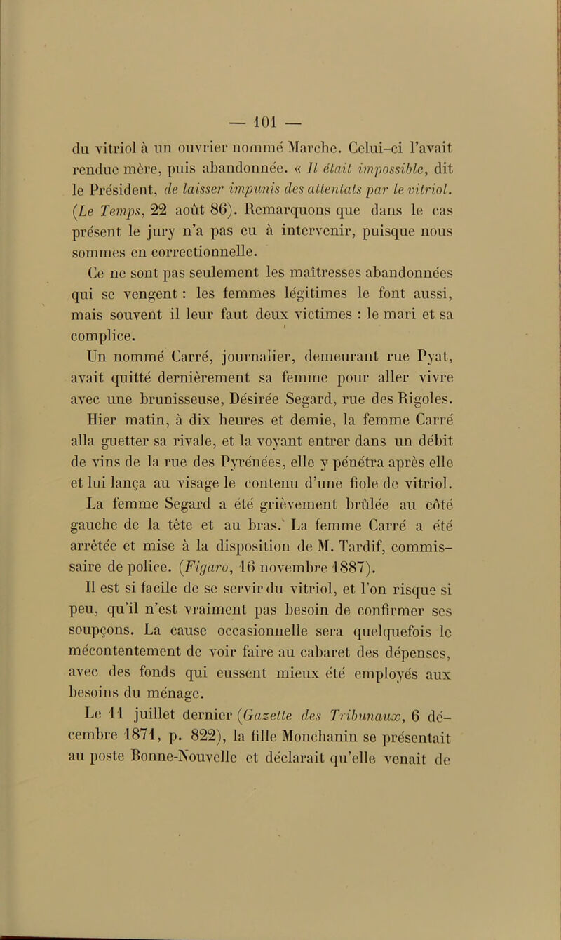 du vitriol à un ouvrier nomme Marche. Celui-ci l’avait rendue mère, puis abandonnée. « Il était impossible, dit le Président, de laisser impunis des attentats par le vitriol. {Le Temps, 22 août 86). Remarquons que dans le cas présent le jury n’a pas eu à intervenir, puisque nous sommes en correctionnelle. Ce ne sont pas seulement les maîtresses abandonnées qui se vengent : les femmes légitimes le font aussi, mais souvent il leur faut deux victimes : le mari et sa complice. Un nommé Carré, journalier, demeurant rue Pyat, avait quitté dernièrement sa femme pour aller vivre avec une brunisseuse, Désirée Segard, rue des Rigoles. Hier matin, à dix heures et demie, la femme Carré alla guetter sa rivale, et la voyant entrer dans un débit de vins de la rue des Pyrénées, elle y pénétra après elle et lui lança au visage le contenu d’une fiole de vitriol. La femme Segard a été grièvement brûlée au côté gauche de la tête et au bras. La femme Carré a été arrêtée et mise à la disposition de M. Tardif, commis- saire de police. (Figaro, 16 novembre 1887). Il est si facile de se servir du vitriol, et l’on risque si peu, qu’il n’est vraiment pas besoin de confirmer ses soupçons. La cause occasionnelle sera quelquefois le mécontentement de voir faire au cabaret des dépenses, avec des fonds qui eussent mieux été employés aux besoins du ménage. Le 11 juillet dernier (Gazette des Tribunaux, 6 dé- cembre 1871, p. 822), la fille Monchanin se présentait au poste Bonne-Nouvelle et déclarait qu’elle venait de