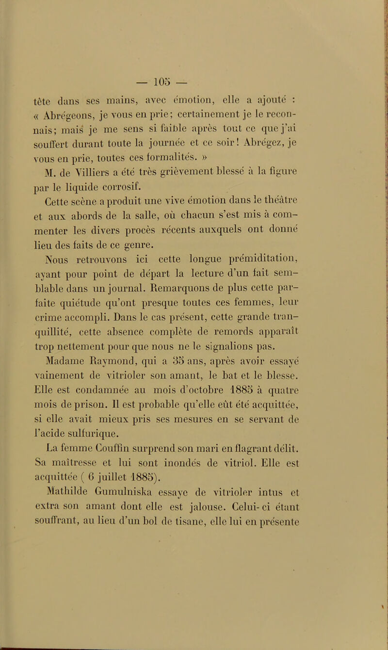 tète dans ses mains, avec émotion, elle a ajoute : « Abrégeons, je vous en prie; certainement je le recon- nais; mais je me sens si faible après tout ce que j’ai souffert durant toute la journée et ce soir! Abrégez, je vous en prie, toutes ces formalités. » M. de Villiers a été très grièvement blessé à la figure par le liquide corrosif. Cette scène a produit une vive émotion dans le théâtre et aux abords de la salle, où chacun s’est mis à com- menter les divers procès récents auxquels ont donné lieu des faits de ce genre. Nous retrouvons ici cette longue prémiditation, ayant pour point de départ la lecture d’un fait sem- blable dans un journal. Remarquons de plus cette par- faite quiétude qu’ont presque toutes ces femmes, leur crime accompli. Dans le cas présent, cette grande tran- quillité, cette absence complète de remords apparaît trop nettement pour que nous ne le signalions pas. Madame Raymond, qui a 35 ans, après avoir essayé vainement de vitrioler son amant, le bat et le blesse. Elle est condamnée au mois d’octobre 1885 à quatre mois de prison. Il est probable qu’elle eût été acquittée, si elle avait mieux pris ses mesures en se servant de l’acide sulfurique. La femme Couffin surprend son mari en flagrant délit. Sa maîtresse et lui sont inondés de vitriol. Elle est acquittée ( G juillet 1885). Mathilde Gumulniska essave de vitrioler intus et «/ extra son amant dont elle est jalouse. Celui-ci étant souffrant, au lieu d’un bol de tisane, elle lui en présente