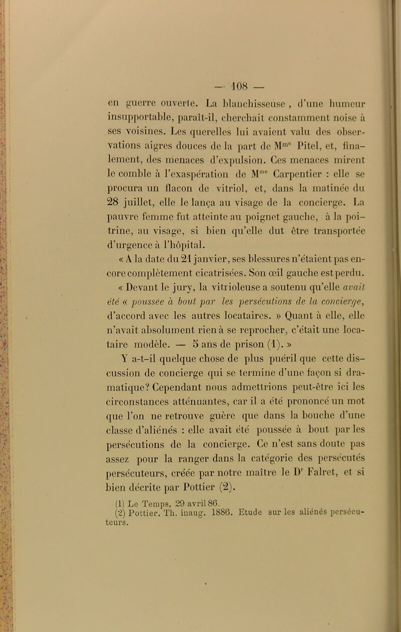 en guerre ouverte. La blanchisseuse , d’une humeur insupportable, paraît-il, cherchait constamment noise à ses voisines. Les querelles lui avaient valu des obser- vations aigres douces de la part de MmC Pitel, et, fina- lement, des menaces d’expulsion. Ces menaces mirent le comble à l’exaspération de M'ne Carpentier : elle se procura un flacon de vitriol, et, dans la matinée du 28 juillet, elle le lança au visage de la concierge. La pauvre femme fut atteinte au poignet gauche, à la poi- trine, an visage, si bien qu’elle dut être transportée d’urgence à l’hôpital. « A la date du 21 janvier, ses blessures n’étaient pas en- core complètement cicatrisées. Son œil gauche est perdu. « Devant le jury, la vitxioleuse a soutenu qu’elle avait été « poussée à bout par les persécutions de la concierge, d’accord avec les autres locataires. » Quant à elle, elle n’avait absolument rien à se reprocher, c’était une loca- taire modèle. — 5 ans de prison (1). » Y a-t-il quelque chose de plus puéril que cette dis- cussion de concierge qui se termine d’une façon si dra- matique? Cependant nous admettrions peut-être ici les circonstances atténuantes, car il a été prononcé un mot que l’on ne retrouve guère que dans la bouche d’une classe d’aliénés : elle avait été poussée à bout par les persécutions de la concierge. Ce n’est sans doute pas assez pour la ranger dans la catégorie des persécutés persécuteurs, créée par notre maître le D' Falrct, et si bien décrite par Pottier (2). (1) Le Temps, 29 avril 86. (2) Pottier. Th. inaug. 1886. Etude sur les aliénés persécu- teurs.