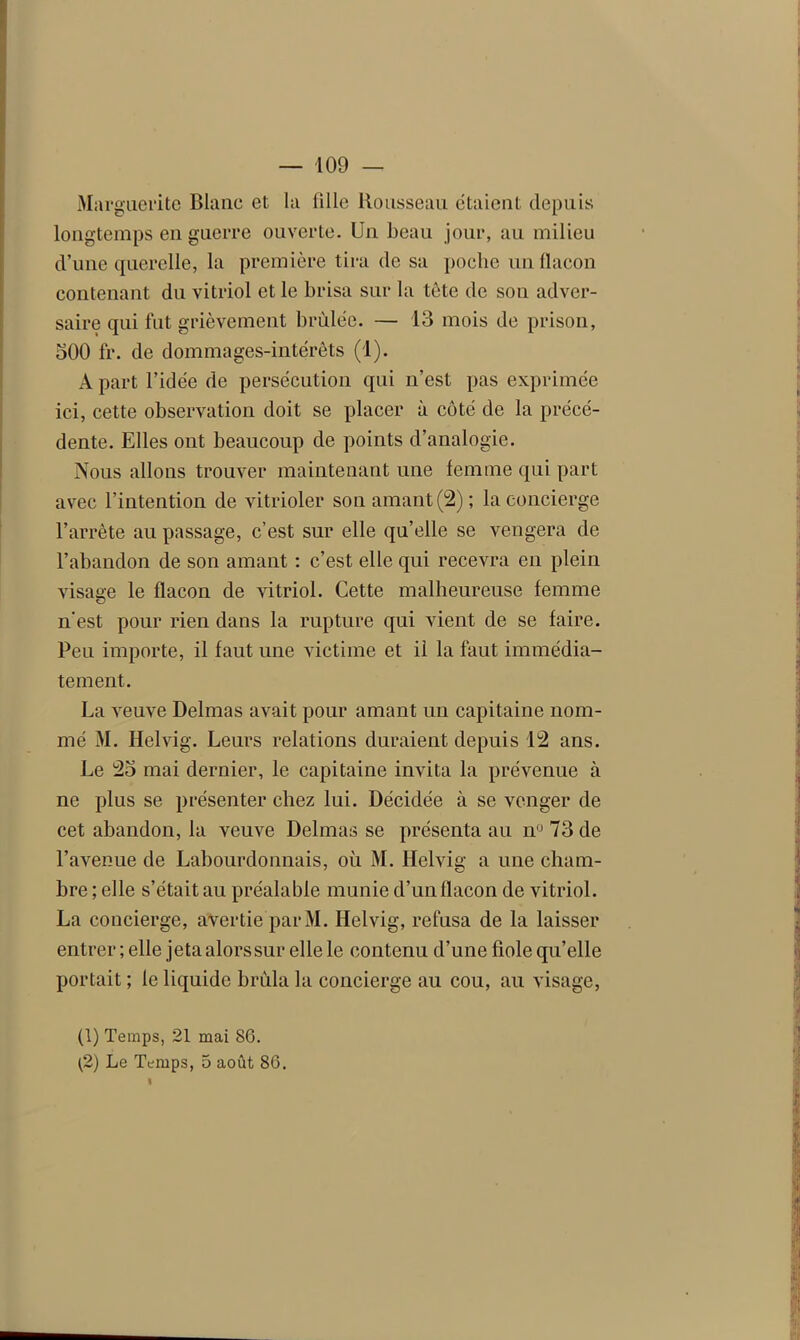 Marguerite Blanc et la fille Rousseau étaient depuis longtemps en guerre ouverte. Un beau jour, au milieu d’une querelle, la première tira de sa poche un flacon contenant du vitriol et le brisa sur la tète de sou adver- saire qui fut grièvement brûlée. — 13 mois de prison, 300 fr. de dommages-intérêts (1). A part l’idée de persécution qui n’est pas exprimée ici, cette observation doit se placer à côté de la précé- dente. Elles ont beaucoup de points d’analogie. Nous allons trouver maintenant une femme qui part avec l’intention de vitrioler son amant (2); la concierge l’arrête au passage, c’est sur elle qu’elle se vengera de l’abandon de son amant : c’est elle qui recevra en plein visage le flacon de vitriol. Cette malheureuse femme n’est pour rien dans la rupture qui vient de se faire. Peu importe, il faut une victime et il la faut immédia- tement. La veuve Delmas avait pour amant un capitaine nom- mé M. Helvig. Leurs relations duraient depuis 12 ans. Le 23 mai dernier, le capitaine invita la prévenue à ne plus se présenter chez lui. Décidée à se venger de cet abandon, la veuve Delmas se présenta au nü 73 de l’avenue de Labourdonnais, où M. Helvig a une cham- bre ; elle s’était au préalable munie d’un flacon de vitriol. La concierge, avertie par M. Helvig, refusa de la laisser entrer ; elle jeta alors sur elle le contenu d’une fiole qu’elle portait ; le liquide brûla la concierge au cou, au visage, (1) Temps, 21 mai 86. (2) Le Temps, 5 août 86.