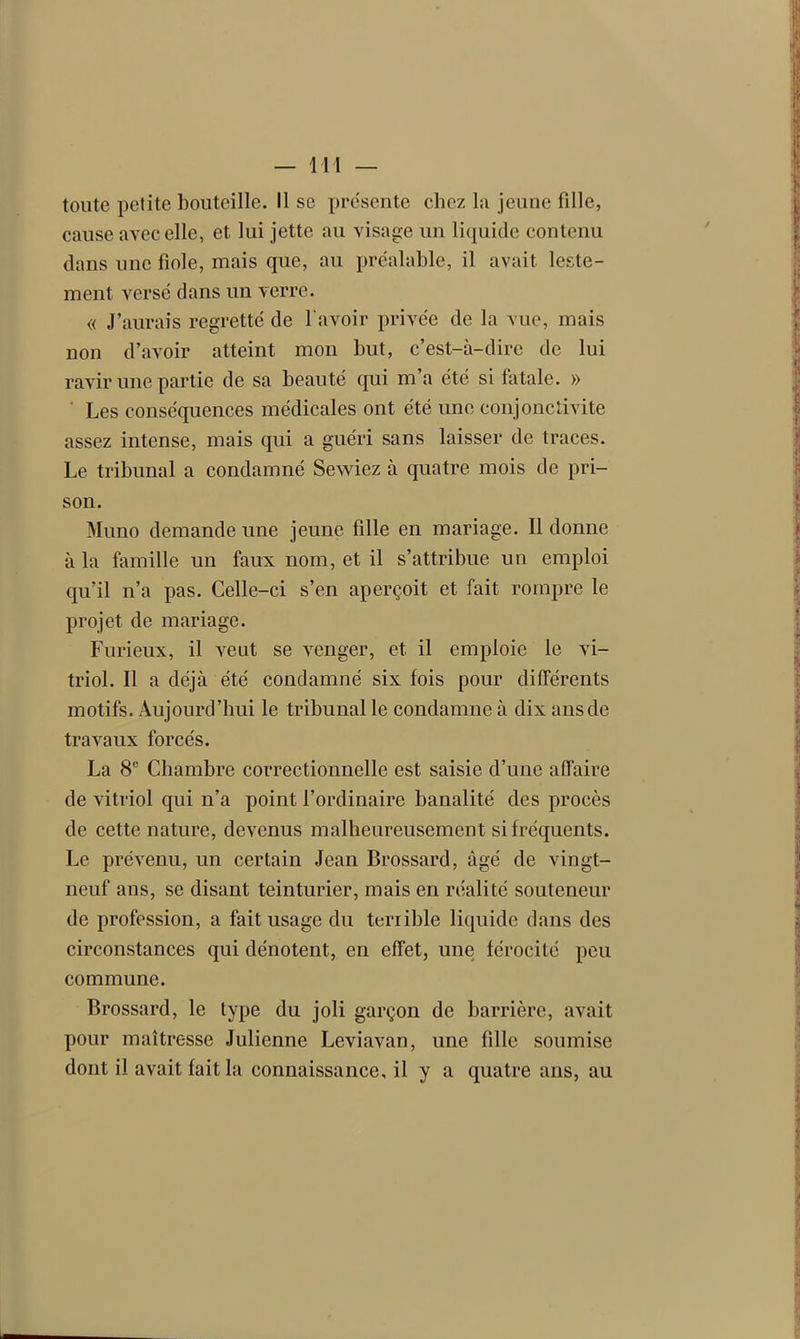 toute petite bouteille. Il se présente chez la jeune fille, cause avec elle, et lui jette au visage un liquide contenu dans une fiole, mais que, au préalable, il avait leste- ment versé dans un verre. « J’aurais regretté de l'avoir privée de la vue, mais non d’avoir atteint mon but, c’est-à-dire de lui ravir une partie de sa beauté qui m a été si fatale. » Les conséquences médicales ont été une conjonctivite assez intense, mais qui a guéri sans laisser de traces. Le tribunal a condamné Sewiez à quatre mois de pri- son. Muno demande une jeune fille en mariage. Il donne à la famille un faux nom, et il s’attribue un emploi qu’il n’a pas. Celle-ci s’en aperçoit et fait rompre le projet de mariage. Furieux, il veut se venger, et. il emploie le vi- triol. Il a déjà été condamné six fois pour différents motifs. Aujourd’hui le tribunal le condamne à dix ans de travaux forcés. La 8e Chambre correctionnelle est saisie d’une affaire de vitriol qui n’a point l’ordinaire banalité des procès de cette nature, devenus malheureusement si fréquents. Le prévenu, un certain Jean Brossard, âgé de vingt- neuf ans, se disant teinturier, mais en réalité souteneur de profession, a fait usage du terrible liquide dans des circonstances qui dénotent, en effet, une férocité peu commune. Brossard, le type du joli garçon de barrière, avait pour maîtresse Julienne Leviavan, une fille soumise dont il avait fait la connaissance, il y a quatre ans, au