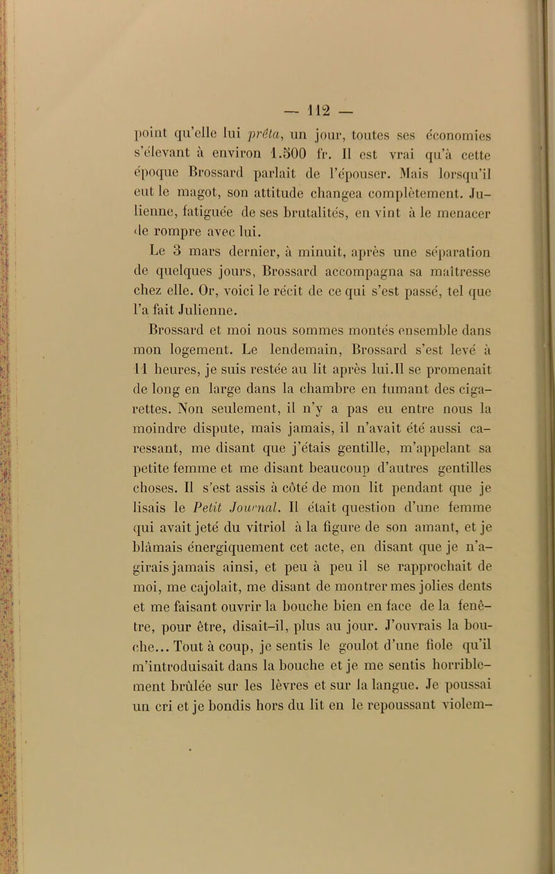 point qu’elle lui prêta, un jour, toutes ses économies s’élevant à environ 1.500 fr. Il est vrai qu’à cette époque Brossard parlait de l’épouser. Mais lorsqu’il eut le magot, son attitude changea complètement. Ju- lienne, fatiguée de ses brutalités, en vint à le menacer de rompre avec lui. Le 3 mars dernier, à minuit, après une séparation de quelques jours, Brossard accompagna sa maîtresse chez elle. Or, voici le récit de ce qui s’est passé, tel que l’a fait Julienne. Brossard et moi nous sommes montés ensemble dans mon logement. Le lendemain, Brossard s’est levé à Il heures, je suis restée au lit après lui. 11 se promenait de long en large dans la chambre en fumant des ciga- rettes. Non seulement, il n’y a pas eu entre nous la moindre dispute, mais jamais, il n’avait été aussi ca- ressant, me disant que j’étais gentille, m’appelant sa petite femme et me disant beaucoup d’autres gentilles choses. Il s’est assis à côté de mon lit pendant que je lisais le Petit Journal. Il était question d’une femme qui avait jeté du vitriol à la figure de son amant, et je blâmais énergiquement cet acte, en disant que je n’a- girais jamais ainsi, et peu à peu il se rapprochait de moi, me cajolait, me disant de montrer mes jolies dents et me faisant ouvrir la bouche bien en face de la fenê- tre, pour être, disait-il, plus au jour. J’ouvrais la bou- che... Tout à coup, je sentis le goulot d’une fiole qu’il m’introduisait dans la bouche et je me sentis horrible- ment brûlée sur les lèvres et sur la langue. Je poussai un cri et je bondis hors du lit en le repoussant violem-