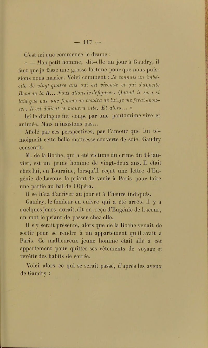 C’est ici que commence le drame : « — Mon petit homme, dit-elle un jour à Gaudry, il faut que je fasse une grosse fortune pour que nous puis- sions nous marier. Voici comment : Je connais un imbé- cile de vingt-quatre ans qui est vicomte et qui s'appelle René de la R... Nous allons le défigurer. Quand il sera si laid que pas une femme ne voudra de lui,je me ferai épou- ser. Jl est délicat et mourra vite. Et alors... » Ici le dialogue fut coupé par une pantomime vive et animée. Mais n’insistons pas... Affolé par ces perspectives, par l’amour que lui té- moignait cette belle maîtresse couverte de soie, Gaudry consentit. M. de la Roche, qui a été victime du crime du 14 jan- vier, est un jeune homme de vingt-deux ans. Il était chez lui, en Touraine, lorsqu’il reçut une lettre d’Eu- génie de Lacour, le priant de venir à Paris pour faire une partie au bal de l’Opéra. Il se hâta d’arriver au jour et à l’heure indiqués. Gaudry, le fondeur en cuivre qui a été arrêté il y a quelques jours, aurait, dit-on, reçu d’Eugénie de Lacour, un mot le priant de passer chez elle. Il s’y serait présenté, alors que de la Roche venait de sortir pour se rendre à un appartement qu’il avait à Paris. Ce malheureux jeune homme était allé à cet appartement pour quitter ses vêtements de voyage et revêtir des habits de soirée. Voici alors ce qui se serait passé, d’après les aveux de Gaudry :