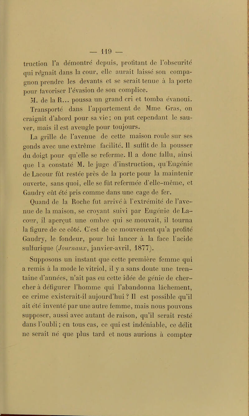 traction l’a démontre depuis, profitant de l’obscurité qui régnait dans la cour, elle aurait laissé son compa- gnon prendre les devants et se serait tenue à la porte pour iavoriser l’évasion de son complice. M. de la R... poussa un grand cri et tomba évanoui. Transporté dans l’appartement de Mme Gras, on craignit d’abord pour sa vie; on put cependant le sau- ver, mais il est aveugle pour toujours. La grille de l’avenue de cette maison roule sur ses gonds avec une extrême facilité. Il suffit de la pousser du doigt pour quelle se referme. 11 a donc fallu, ainsi que l a constaté M. le juge d’instruction, qu'Eugénie de Lacour fût restée près de la porte pour la maintenir ouverte, sans quoi, elle se fut refermée d’elle-même, et Gaudry eût été pris comme dans une cage de fer. Quand de la Roche fut arrivé à l’extrémité de l’ave- nue de la maison, se croyant suivi par Eugénie de La- cour, il aperçut une ombre qui se mouvait, il tourna la figure de ce côté. C’est de ce mouvement qu’a profité Gaudry, le fondeur, pour lui lancer à la face l’acide sulfurique (Journaux, janvier-avril, 1877). Supposons un instant que cette première femme qui a remis à la mode le vitriol, il y a sans doute une tren- taine d’années, n’ait pas eu cette idée de génie de cher- cher à défigurer l’homme qui l’abandonna lâchement, ce crime existerait-il aujourd’hui? Il est possible qu’il ait été inventé par une autre femme, mais nous pouvons supposer, aussi avec autant déraison, qu’il serait resté dans l’oubli ; en tous cas, ce qui est indéniable, ce délit ne serait né que plus tard et nous aurions à compter