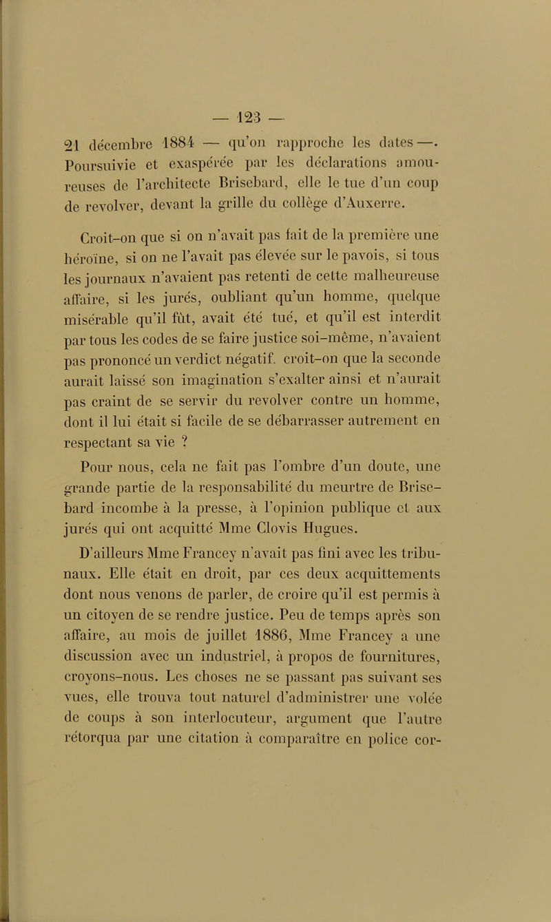 21 décembre 1884 — qu’on rapproche les dates—• Poursuivie et exaspérée par les déclarations amou- reuses de l’architecte Brisebard, elle le tue d’un coup de revolver, devant la grille du collège d’Auxerre. Croit-on que si on n’avait pas fait de la première une héroïne, si on ne l’avait pas élevée sur le pavois, si tous les journaux n’avaient pas retenti de cette malheureuse affaire, si les jurés, oubliant qu’un homme, quelque misérable qu’il fut, avait été tué, et qu’il est interdit par tous les codes de se faire justice soi-même, n’avaient pas prononcé un verdict négatif, croit-on que la seconde aurait laissé son imagination s’exalter ainsi et n’aurait pas craint de se servir du revolver contre un homme, dont il lui était si facile de se débarrasser autrement en respectant sa vie ? Pour nous, cela ne fait pas l'ombre d’un doute, une grande partie de la responsabilité du meurtre de Brise- bard incombe à la presse, à l’opinion publique et aux jurés qui ont acquitté Mme Clovis Hugues. D’ailleurs Mme Francey n’avait pas fini avec les tribu- naux. Elle était en droit, par ces deux acquittements dont nous venons de parler, de croire qu’il est permis à un citoyen de se rendre justice. Peu de temps après son affaire, au mois de juillet 1886, Mme Francey a une discussion avec un industriel, à propos de fournitures, croyons-nous. Les choses ne se passant pas suivant ses vues, elle trouva tout naturel d’administrer une volée de coups à son interlocuteur, argument que l’autre rétorqua par une citation à comparaître en police cor-