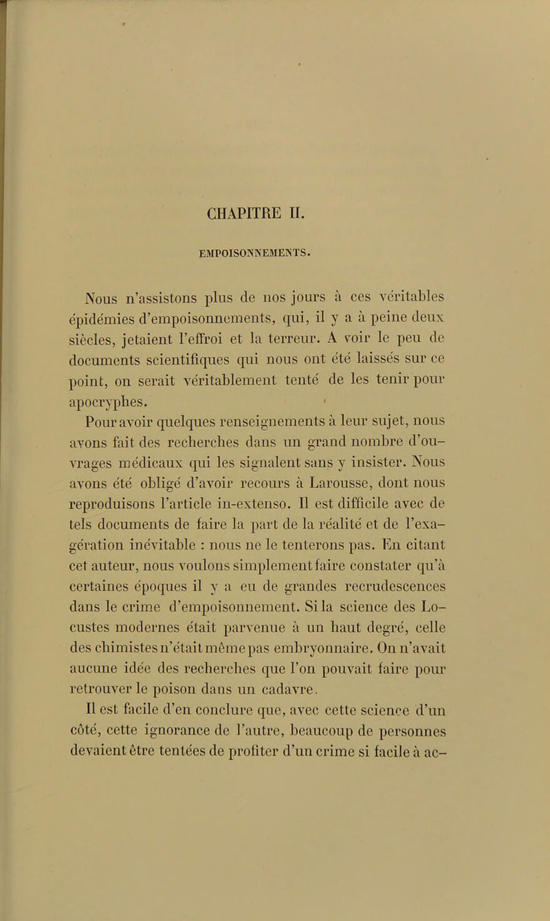 CHAPITRE II. EMPOISONNEMENTS. Nous n’assistons plus de nos jours à ces véritables épidémies d’empoisonnements, qui, il y a à peine deux siècles, jetaient l’effroi et la terreur. A voir le peu de documents scientifiques qui nous ont été laissés sur ce point, on serait véritablement tenté de les tenir pour apocryphes. ' Pour avoir quelques renseignements à leur sujet, nous avons fait des recherches dans un grand nombre d’ou- vrages médicaux qui les signalent sans y insister. Nous avons été obligé d’avoir recours à Larousse, dont nous reproduisons l’article in-extenso. Il est difficile avec de tels documents de faire la part de la réalité et de l’exa- gération inévitable : nous ne le tenterons pas. En citant cet auteur, nous voulons simplement faire constater qu’à certaines époques il y a eu de grandes recrudescences dans le crime d’empoisonnement. Si la science des Lo- custes modernes était parvenue à un haut degré, celle des chimistes n’était même pas embryonnaire. On n’avait aucune idée des recherches que l’on pouvait faire pour retrouver le poison dans un cadavre. Il est facile d’en conclure que, avec cette science d’un côté, cette ignorance de l’autre, beaucoup de personnes devaient être tentées de profiter d’un crime si facile à ac-