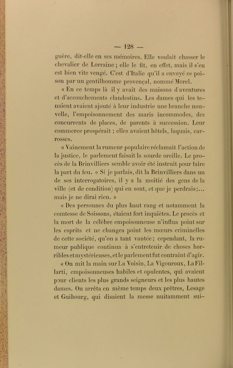 guère, (lit-elle en ses mémoires. Elle voulait chasser le chevalier de Lorraine ; elle le fit, en efï'et, mais il s’en est bien vite vengé. C’est d’Italie qu’il a envoyé ee poi- son parmi gentilhomme provençal, nommé Morel. « En ce temps là il y avait des maisons d'aventures et d’accouchements clandestins. Les dames qui les te- naient avaient ajouté à leur industrie une branche nou- velle, l’empoisonnement des maris incommodes, des concurrents de places, de parents à succession. Leur commerce prospérait ; elles avaient hôtels, laquais, car- rosses. « Vainement la rumeur populaire réclamait l’action de la justice, le parlement faisait la sourde oreille. Le pro- cès de la Brinvilliers semble avoir été instruit pour faire la part du feu. « Si je parlais, dit la Brinvilliers dans un de ses interrogatoires, il y a la moitié des gens de la ville (et de condition) qui en sont, et que je perdrais;... mais je ne dirai rien. » « Des personnes du plus haut rang et notamment la comtesse de Soissons, étaient fort inquiètes. Le procès et la mort de la célèbre empoisonneuse n’influa point sur les esprits et ne changea point les mœurs criminelles de cette société, qu’on a tant vantée; cependant, la ru- meur publique continua à s’entretenir de choses hor- ribles et mystérieuses, elle parlement fut contraint d’agir. « On mit la main sur La Voisin, La Vigouroux, LaFil- larti, empoisonneuses habiles et opulentes, qui avaient pour clients les plus grands seigneurs et les plus hautes dames. On arrêta en même temps deux prêtres, Lesage et Guibourg, qui disaient la messe nuitamment sui-