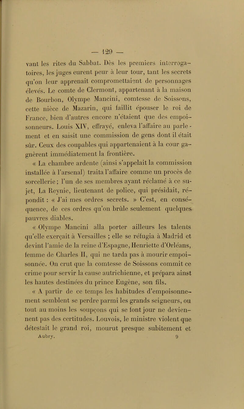 vaut les rites du Sabbat. Dès les premiers interroga- toires, les juges eurent peur à leur tour, tant les secrets qu’on leur apprenait compromettaient de personnages élevés. Le comte de Clermont, appartenant à la maison de Bourbon, Olympe Mancini, comtesse de Soissons, cette nièce de Mazarin, qui faillit épouser le roi de France, bien d’autres encore n’étaient que des empoi- sonneurs. Louis XIY, effrayé, enleva l’affaire au parle- ment et en saisit une commission de gens dont il était sur. Ceux des coupables qui appartenaient à la cour ga- o-nèrent immédiatement la frontière. CJ « La chambre ardente (ainsi s’appelait la commission installée à l’arsenal) traita l’affaire comme un procès de sorcellerie ; l’un de ses membres ayant réclamé à ce su- jet, La Reynie, lieutenant de police, qui présidait, ré- pondit : « J’ai mes ordres secrets. » C’est, en consé- quence, de ces ordres qu’on brûle seulement quelques pauvres diables. « Olympe Mancini alla porter ailleurs les talents qu’elle exerçait à Versailles ; elle se réfugia à Madrid et devint l’amie de la reine d’Espagne, Henriette d’Orléans, femme de Charles II, qui 11e tarda pas à mourir empoi- sonnée. O11 crut que la comtesse de Soissons commit ce crime pour servir la cause autrichienne, et prépara ainst les hautes destinées du prince Eugène, son fils. « A partir de ce temps les habitudes d’empoisonne- ment semblent se perdre parmi les grands seigneurs, ou tout au moins les soupçons qui se font jour 11e devien- nent pas des certitudes. Louvois, le ministre violent que détestait le grand roi, mourut presque subitement et Aubry. 9