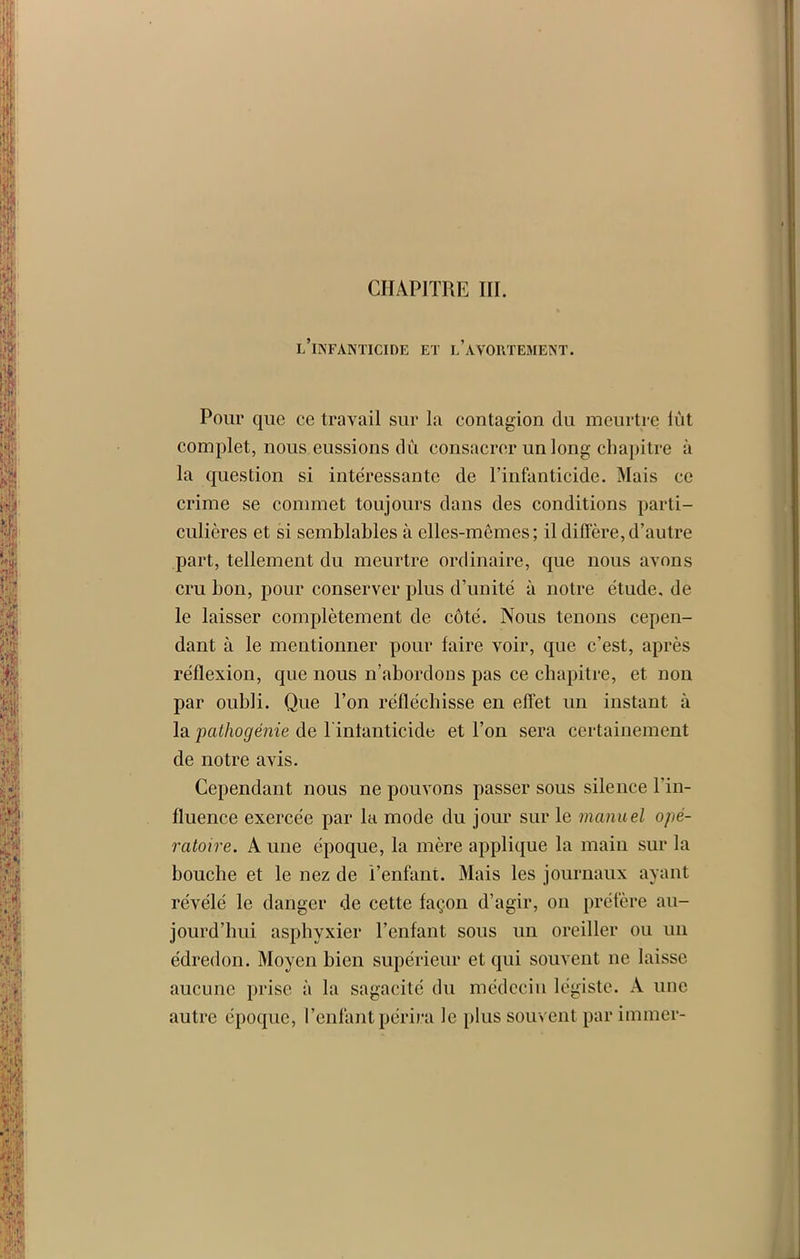 l’infanticide et l’avortement. Pour que ce travail sur la contagion du meurtre lut complet, nous eussions dû consacrer un long chapitre à la question si intéressante de l’infanticide. Mais ce crime se commet toujours dans des conditions parti- culières et si semblables à elles-mêmes; il diffère, d’autre part, tellement du meurtre ordinaire, que nous avons cru bon, pour conserver plus d’unité à notre étude, de le laisser complètement de côté. Nous tenons cepen- dant à le mentionner pour faire voir, que c’est, après réflexion, que nous n’abordons pas ce chapitre, et non par oubli. Que l’on réfléchisse en effet un instant à la pathogénie de l intanticide et l’on sera certainement de notre avis. Cependant nous ne pouvons passer sous silence l’in- fluence exercée par la mode du jour sur le manuel opé- ratoire. A une époque, la mère applique la main sur la bouche et le nez de l’enfant. Mais les journaux ayant révélé le danger de cette façon d’agir, on préfère au- jourd'hui asphyxier l’enfant sous un oreiller ou un édredon. Moyen bien supérieur et qui souvent 11e laisse aucune prise à la sagacité du médecin légiste. A une autre époque, l’enfant périra le plus souvent par immer-