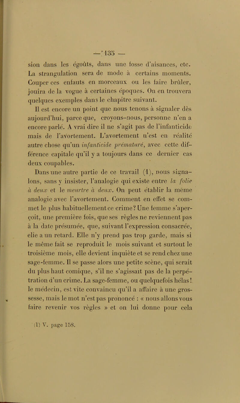 133 — sion dans les égouts, dans une fosse d’aisances, etc. La strangulation sera de mode à certains moments. Couper ces enfauts en morceaux ou les faire brûler, jouira de la vogue à certaines époques. On en trouvera quelques exemples dans le chapitre suivant. Il est encore un point que nous tenons à signaler dès aujourd’hui, parce que, croyons-nous, personne n’en a encore parlé. A vrai dire il ne s’agit pas de l’infanticide mais de l’avortement. L’avortement n’est en réalité autre chose qu’un infanticide prématuré, avec cette dif- férence capitale qu’il y a toujours dans ce dernier cas deux coupables. Dans une autre partie de ce travail (1), nous signa- lons, sans y insister, l’analogie qui existe entre la folie à deux et le meurtre à deux. On peut établir la même analogie avec l’avortement. Comment en effet se com- met le plus habituellement ce crime? Une femme s’aper- çoit, une première fois, que ses règles ne reviennent pas à la date présumée, que, suivant l’expression consacrée, elie a un retard. Elle n’y prend pas trop garde, mais si le même fait se reproduit le mois suivant et surtout le troisième mois, elle devient inquiète et se rend chez une sage-femme. Il se passe alors une petite scène, qui serait du plus haut comique, s’il ne s’agissait pas de la perpé- tration d’un crime. La sage-femme, ou quelquefois hélas ! le médecin, est vite convaincu qu’il a affaire à une gros- sesse, mais le mot n’est pas prononcé : « nous allons vous faire revenir vos règles » et on lui donne pour cela (1) V. page 158.