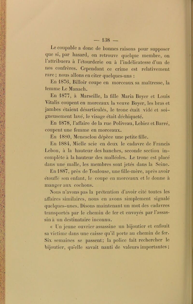 Le coupable a donc de bonnes raisons pour supposer que si, par hasard, on retrouve quelque membre, on 1 attribuera à l’étourderie ou à l’indélicatesse d’un de nos confrères. Cependant ce crime est relativement rare ; nous allons en citer quelques-uns : En 1876, Billoir coupe en morceaux sa maîtresse, la femme Le Manach. En 1877, à Marseille, la fdlc Maria Boyer et Louis Vitalis coupent en morceaux la veuve Boyer, les bras et jambes étaient désarticulés, le tronc était vidé et soi- gneusement lavé, le visage était déchiqueté. En 1878, l’affaire de la rue Poliveau, Lebiez et Barré, coupent une femme en morceaux. En 1880, Menesclou dépèce une petite fille. En 1884, Mielle scie en deux le cadavre de Francis Lebon, à la hauteur des hanches, seconde section in- complète à la hauteur des malléoles. Le tronc est placé dans une malle, les membres sont jetés dans la Seine. En 1887, près de Toulouse, une fille-mère, après avoir étouffé son enfant, le coupe en morceaux et le donne à manger aux cochons. Nous n’avons pas la prétention d’avoir cité toutes les affaires similaires, nous en avons simplement signalé quelques-unes. Disons maintenant un mot des cadavres transportés par le chemin de fer et envoyés par l'assas- sin à un destinataire inconnu. « Un jeune ouvrier assassine un bijoutier et enfouit sa victime dans une caisse qu’il porte au chemin de fer. Six semaines se passent; la police fait rechercher le bijoutier, qu’elle savait nanti de valeurs importantes ;