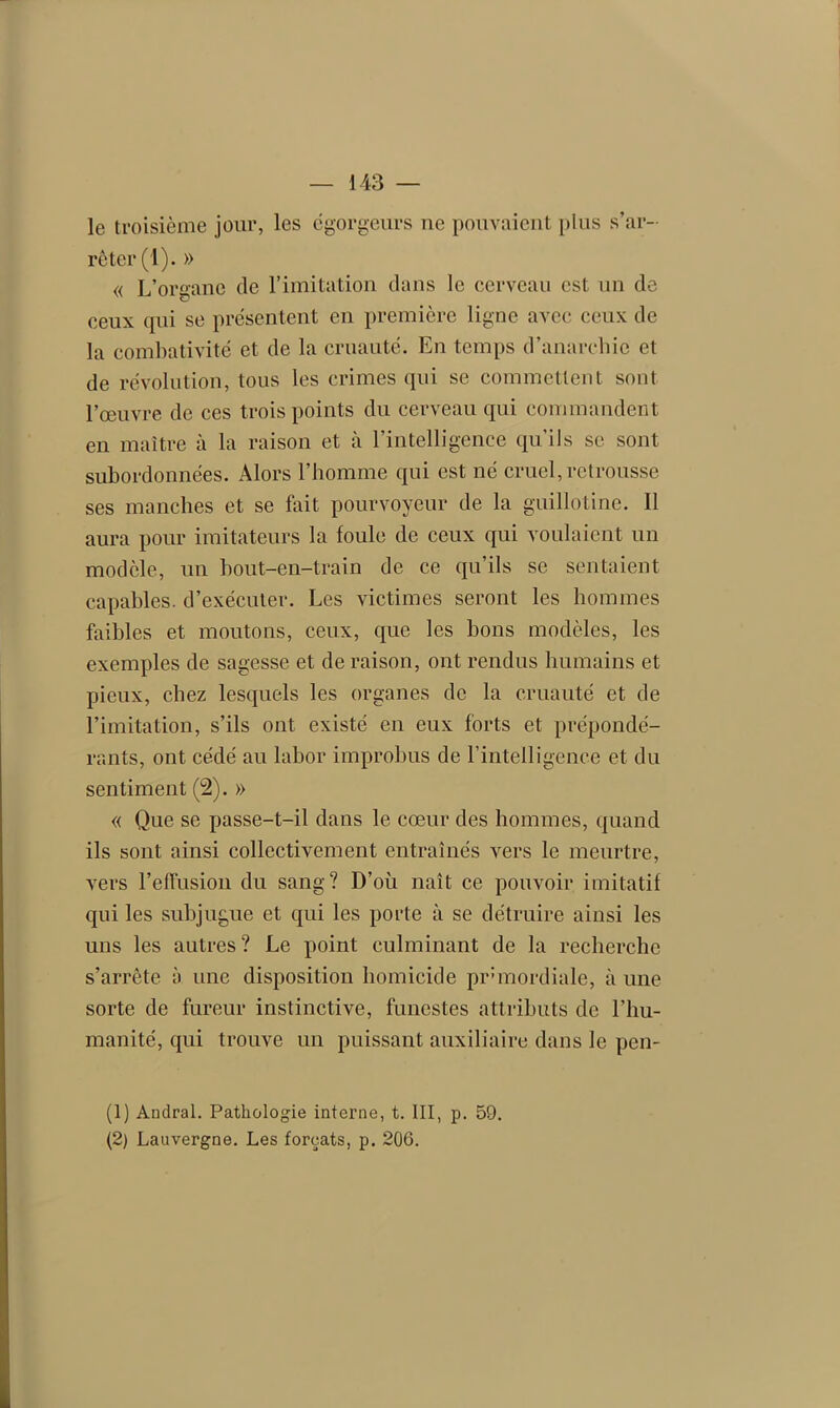 le troisième jour, les égorgeurs ne pouvaient plus s’ar- rêter (1). » « L’organe de l’imitation dans le cerveau est un de ceux qui se présentent en première ligne avec ceux de la combativité et de la cruauté. En temps d’anarchie et de révolution, tous les crimes qui se commettent sont l’œuvre de ces trois points du cerveau qui commandent en maître à la raison et à l’intelligence qu’ils se sont subordonnées. Alors l'homme qui est né cruel, retrousse ses manches et se fait pourvoyeur de la guillotine. Il aura pour imitateurs la foule de ceux qui voulaient un modèle, un bout-en-train de ce qu’ils se sentaient capables, d’exécuter. Les victimes seront les hommes faibles et moutons, ceux, que les bons modèles, les exemples de sagesse et de raison, ont rendus humains et pieux, chez lesquels les organes de la cruauté et de l’imitation, s’ils ont existé en eux forts et prépondé- rants, ont cédé au labor improbus de l’intelligence et du sentiment (2). » « Que se passe-t-il dans le cœur des hommes, quand ils sont ainsi collectivement entraînés vers le meurtre, vers l’effusion du sang? D’où naît ce pouvoir imitatif qui les subjugue et qui les porte à se détruire ainsi les uns les autres? Le point culminant de la recherche s’arrête à une disposition homicide primordiale, à une sorte de fureur instinctive, funestes attributs de l’hu- manité, qui trouve un puissant auxiliaire dans le pen- (1) Andral. Pathologie interne, t. III, p. 59. (2) Lauvergne. Les forçats, p. 206.