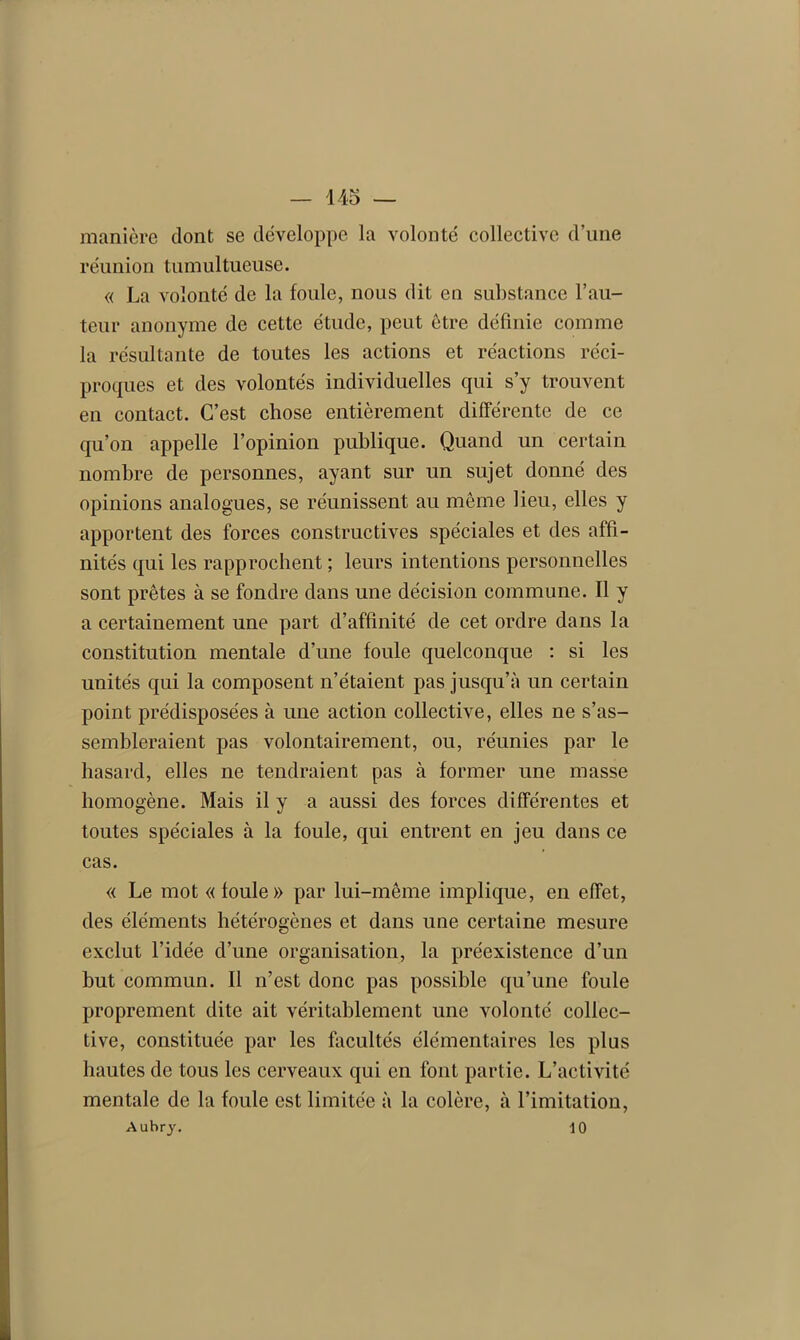 manière dont se développe la volonté collective d’une réunion tumultueuse. « La volonté de la foule, nous dit en substance l’au- teur anonyme de cette étude, peut être définie comme la résultante de toutes les actions et réactions réci- proques et des volontés individuelles qui s’y trouvent en contact. C’est chose entièrement différente de ce qu’on appelle l’opinion publique. Quand un certain nombre de personnes, ayant sur un sujet donné des opinions analogues, se réunissent au même lieu, elles y apportent des forces constructives spéciales et des affi- nités qui les rapprochent ; leurs intentions personnelles sont prêtes à se fondre dans une décision commune. Il y a certainement une part d’affinité de cet ordre dans la constitution mentale d’une foule quelconque : si les unités qui la composent n’étaient pas jusqu’à un certain point prédisposées à une action collective, elles ne s’as- sembleraient pas volontairement, ou, réunies par le hasard, elles ne tendraient pas à former une masse homogène. Mais il y a aussi des forces différentes et toutes spéciales à la foule, qui entrent en jeu dans ce cas. « Le mot «foule» par lui-même implique, en effet, des éléments hétérogènes et dans une certaine mesure exclut l’idée d’une organisation, la préexistence d’un but commun. Il n’est donc pas possible qu’une foule proprement dite ait véritablement une volonté collec- tive, constituée par les facultés élémentaires les plus hautes de tous les cerveaux qui en font partie. L’activité mentale de la foule est limitée à la colère, à l’imitation, Aubry, 10