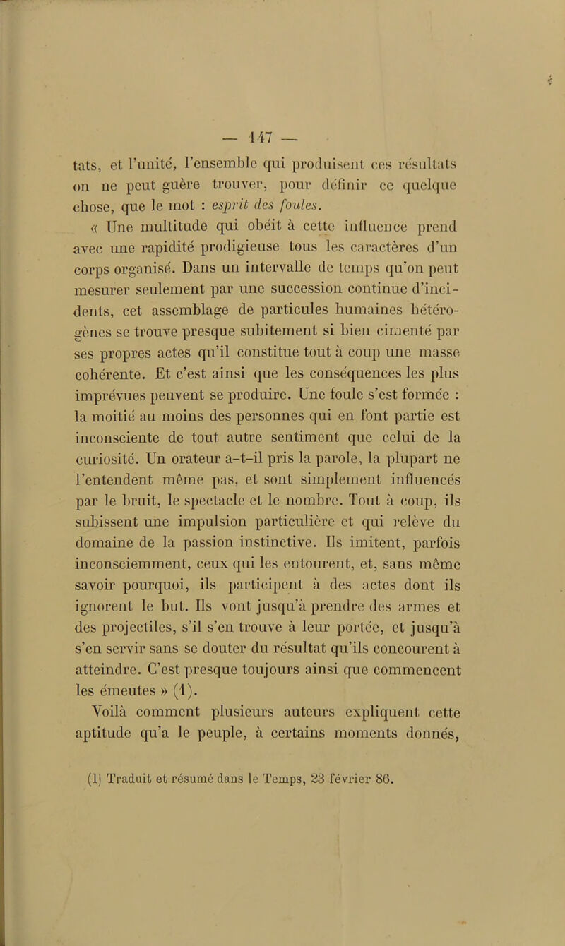 tats, et l’unité, l’ensemble qui produisent ces résultats on ne peut guère trouver, pour définir ce quelque chose, que le mot : esprit des foules. « Une multitude qui obéit à cette influence prend avec une rapidité prodigieuse tous les caractères d’un corps organisé. Dans un intervalle de temps qu’on peut mesurer seulement par une succession continue d’inci- dents, cet assemblage de particules humaines hétéro- gènes se trouve presque subitement si bien cimenté par ses propres actes qu’il constitue tout à coup une masse cohérente. Et c’est ainsi que les conséquences les plus imprévues peuvent se produire. Une foule s’est formée : la moitié au moins des personnes qui en font partie est inconsciente de tout autre sentiment que celui de la curiosité. Un orateur a-t-il pris la parole, la plupart ne l’entendent même pas, et sont simplement influencés par le bruit, le spectacle et le nombre. Tout à coup, ils subissent une impulsion particulière et qui relève du domaine de la passion instinctive. Us imitent, parfois inconsciemment, ceux qui les entourent, et, sans même savoir pourquoi, ils participent à des actes dont ils ignorent le but. Ils vont jusqu’à prendre des armes et des projectiles, s’il s’en trouve à leur portée, et jusqu’à s’en servir sans se douter du résultat qu’ils concourent à atteindre. C’est presque toujours ainsi que commencent les émeutes » (1). Voilà comment plusieurs auteurs expliquent cette aptitude qu’a le peuple, à certains moments donnés,