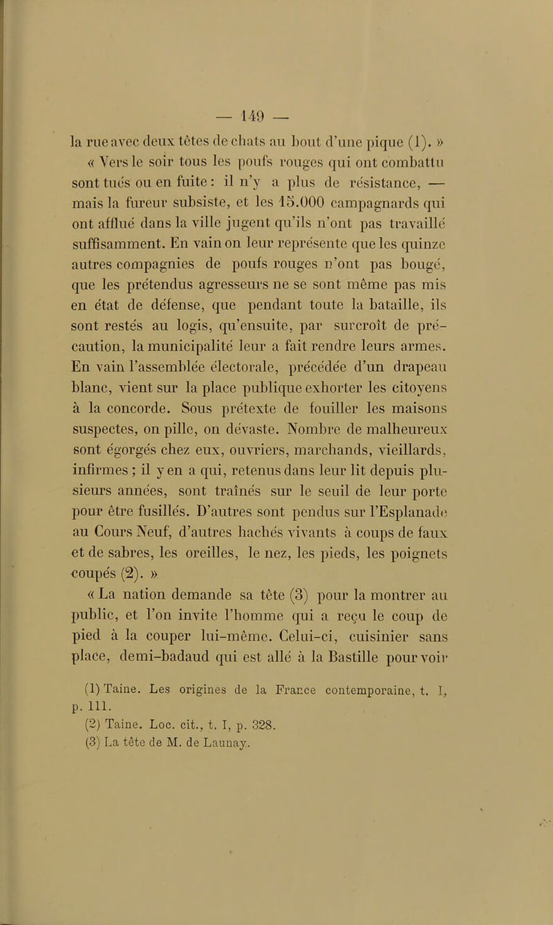 la rue avec deux têtes de chats au bout d’une pique (1). » « Vers le soir tous les poufs rouges qui ont combattu sont tues ou en fuite : il n’y a plus de résistance, — mais la fureur subsiste, et les 15.000 campagnards qui ont afflué dans la ville jugent qu’ils n’ont pas travaillé suffisamment. En vain on leur représente que les quinze autres compagnies de poufs rouges n’ont pas bougé, que les prétendus agresseurs ne se sont même pas mis en état de défense, que pendant toute la bataille, ils sont restés au logis, qu’ensuite, par surcroît de pré- caution, la municipalité leur a fait rendre leurs armes. En vain l’assemblée électorale, précédée d’un drapeau blanc, vient sur la place publique exhorter les citoyens à la concorde. Sous prétexte de fouiller les maisons suspectes, on pille, on dévaste. Nombre de malheureux sont égorgés chez eux, ouvriers, marchands, vieillards, infirmes ; il yen a qui, retenus dans leur lit depuis plu- sieurs années, sont traînés sur le seuil de leur porte pour être fusillés. D’autres sont pendus sur l’Esplanade au Cours Neuf, d’autres hachés vivants à coups de faux et de sabres, les oreilles, le nez, les pieds, les poignets coupés (2). » « La nation demande sa tête (3) pour la montrer au public, et l’on invite l’homme qui a reçu le coup de pied à la couper lui-même. Celui-ci, cuisinier sans place, demi-badaud qui est allé à la Bastille pourvoir (1) Taine. Les origines de la France contemporaine, t. I, p. 111. (2) Taine. Loc. cit., t. I, p. 328.