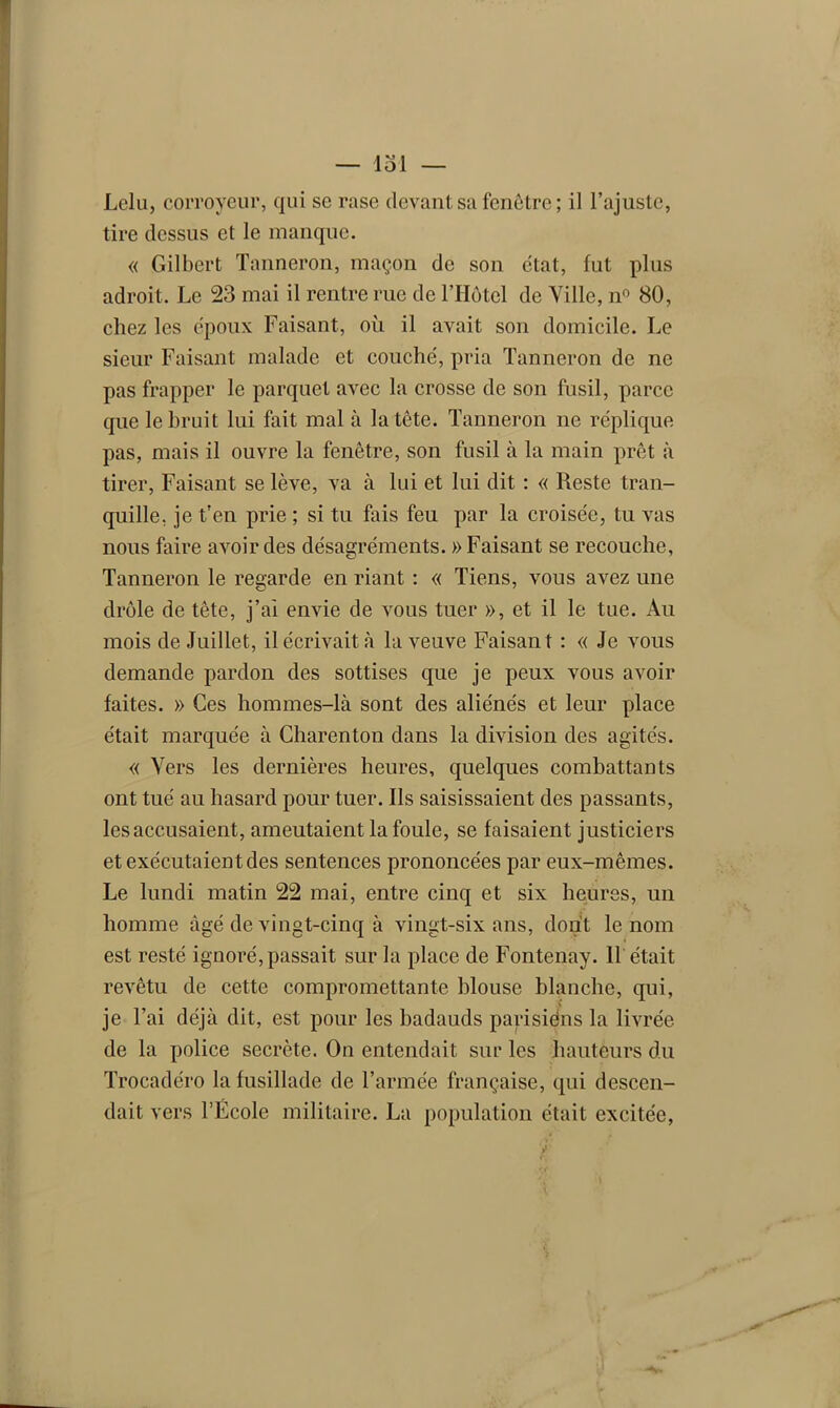 Lelu, corroyeur, qui se rase devant sa fenêtre; il l’ajuste, tire dessus et le manque. « Gilbert Tanneron, maçon de son état, fut plus adroit. Le 23 mai il rentre rue de l’Hôtel de Ville, n° 80, chez les époux Faisant, où il avait son domicile. Le sieur Faisant malade et couché, pria Tanneron de ne pas frapper le parquet avec la crosse de son fusil, parce que le bruit lui fait mal à la tête. Tanneron ne réplique pas, mais il ouvre la fenêtre, son fusil à la main prêt à tirer, Faisant se lève, va à lui et lui dit : « Reste tran- quille, je t’en prie ; si tu fais feu par la croisée, tu vas nous faire avoir des désagréments. » Faisant se recouche, Tanneron le regarde en riant : « Tiens, vous avez une drôle de tête, j’ai envie de vous tuer », et il le tue. Au mois de Juillet, il écrivait à la veuve Faisant : « Je vous demande pardon des sottises que je peux vous avoir faites. » Ces hommes-là sont des aliénés et leur place était marquée à Charenton dans la division des agités. « Vers les dernières heures, quelques combattants ont tué au hasard pour tuer. Ils saisissaient des passants, les accusaient, ameutaient la foule, se faisaient justiciers et exécutaient des sentences prononcées par eux-mêmes. Le lundi matin 22 mai, entre cinq et six heures, un homme âgé de vingt-cinq à vingt-six ans, dont le nom est resté ignoré, passait sur la place de Fontenay. Il était revêtu de cette compromettante blouse blanche, qui, V je l’ai déjà dit, est pour les badauds parisiéns la livrée de la police secrète. On entendait sur les hauteurs du Trocadéro la fusillade de l’armée française, qui descen- dait vers l’École militaire. La population était excitée,