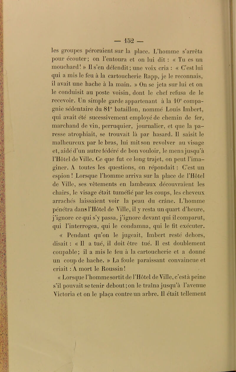 les groupes péroraient sur la place. L’homme s’arrêta pour écouter; on l’entoura et on lui dit : « Tu es un mouchard! » 11 s’en défendit; une voix cria : « C’est lui qui a mis le feu à la cartoucherie Rapp, je le reconnais, il avait une hache à la main. » On se jeta sur lui et on le conduisit au poste voisin, dont le chef refusa de le recevoir. Un simple garde appartenant à la 10e compa- gnie sédentaire du 81° bataillon, nommé Louis Imbert, qui avait été sucessivement employé de chemin de fer, marchand de vin, perruquier, journalier, et que la pa- resse atrophiait, se trouvait là par hasard. Il saisit le malheureux par le bras, lui mit son revolver au visage et, aidé d’un autre fédéré de bon vouloir, le mena jusqu’à l’Hôtel de Ville. Ce que fut ce long trajet, on peut l’ima- giner. A toutes les questions, on répondait : C’est un espion ! Lorsque l’homme arriva sur la place de l’Hôtel de Ville, ses vêtements en lambeaux découvraient les chairs, le visage était tuméfié par les coups, les cheveux arrachés laissaient voir la peau du crâne. L’homme pénétra dans l’Hôtel de Ville, il y resta un quart d’heure, j’ignore ce qui s’y passa, j’ignore devant qui il comparut, qui l’interrogea, qui le condamna, qui le fit exécuter. « Pendant qu’on le jugeait, Imbert resté dehors, disait : « Il a tué, il doit être tué. Il est doublement coupable; il a mis le feu à la cartoucherie et a donné un coup de hache. » La foule paraissant convaincue et criait : A mort le Roussin ! « Lorsque l’homme sortit de l’Hôtel de Ville, c’est à peine s’il pouvait se tenir debout; on le traîna jusqu’à l’avenue Victoria et on le plaça contre un arbre. 11 était tellement