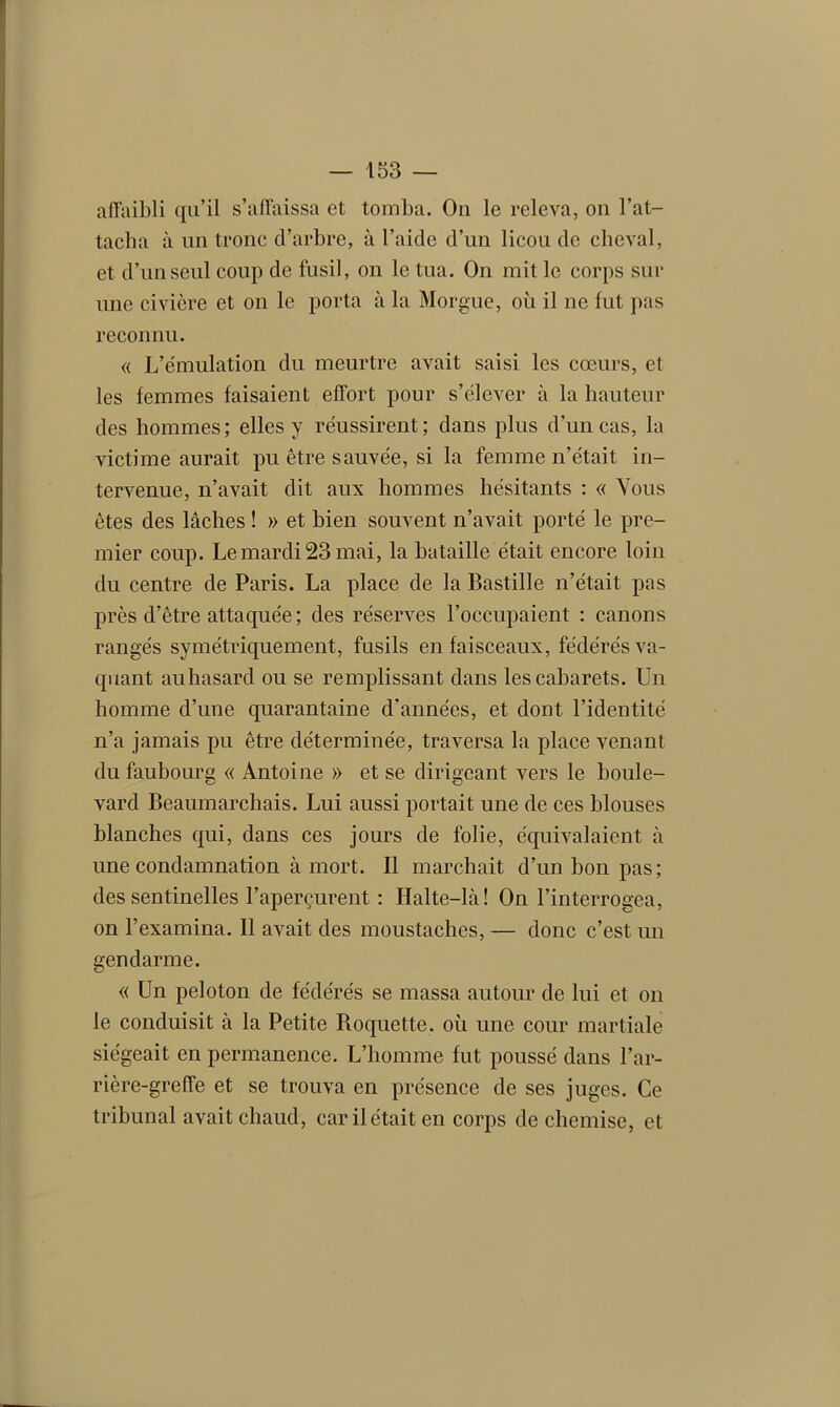 affaibli qu’il s’affaissa et tomba. Ou le releva, on l’at- tacha à un tronc d’arbre, à l’aide d’un licou de cheval, et d’un seul coup de fusil, on le tua. On mit le corps sur une civière et on le porta à la Morgue, où il ne fut pas reconnu. « L’émulation du meurtre avait saisi les cœurs, et les femmes faisaient effort pour s’élever à la hauteur des hommes; elles y réussirent; dans plus d’un cas, la victime aurait pu être sauvée, si la femme n’était in- tervenue, n’avait dit aux hommes hésitants : « Vous êtes des lâches ! » et bien souvent n’avait porté le pre- mier coup. Le mardi 23 mai, la bataille était encore loin du centre de Paris. La place de la Bastille n’était pas près d’être attaquée; des réserves l’occupaient : canons rangés symétriquement, fusils en faisceaux, fédérés va- quant au hasard ou se remplissant dans les cabarets. Un homme d’une quarantaine d’années, et dont l’identité n’a jamais pu être déterminée, traversa la place venant du faubourg « Antoine » et se dirigeant vers le boule- vard Beaumarchais. Lui aussi portait une de ces blouses blanches qui, dans ces jours de folie, équivalaient à une condamnation à mort. Il marchait d’un bon pas ; des sentinelles l’aperçurent : Halte-là! On l’interrogea, on l’examina. Il avait des moustaches, — donc c’est un gendarme. « Un peloton de fédérés se massa autour de lui et on le conduisit à la Petite Roquette, où une cour martiale siégeait en permanence. L’homme fut poussé dans l’ar- rière-greffe et se trouva en présence de ses juges. Ce tribunal avait chaud, car il était en corps de chemise, et