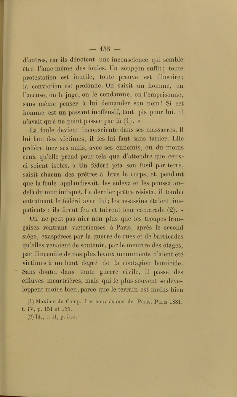 d’autres, car ils dénotent une inconscience qui semble être l’âme même des foules. Un soupçon suffit ; toute protestation est inutile, toute preuve est illusoire; la conviction est profonde. On saisit un homme, on l’accuse, on le juge, on le condamne, on l’emprisonne, sans même penser à lui demander son nom! Si cet homme est un passant inoffensif, tant pis pour lui, il n’avait qu’à ne point passer par là (1). » La foule devient inconsciente dans ses massacres, il lui faut des victimes, il les lui faut sans tarder. Elle préfère tuer ses amis, avec ses ennemis, ou du moins ceux qu’elle prend pour tels que d’attendre que ceux- ci soient isolés. « Un fédéré jeta son fusil par terre, saisit chacun des prêtres à bras le corps, et, pendant que la foule applaudissait, les enleva et les poussa au- delà du mur indiqué. Le dernier prêtre résista, il tomba entraînant le fédéré avec lui; les assassins étaient im- patients : ils firent feu et tuèrent leur camarade (2). » On ne peut pas nier non plus que les troupes fran- çaises rentrant victorieuses à Paris, après le second siège, exaspérées par la guerre de rues et de barricades qu’elles venaient de soutenir, par le meurtre des otages, par l’incendie de nos plus beaux monuments n’aient été victimes à un haut degré de la contagion homicide. ‘ Sans doute, dans toute guerre civile, il passe des effluves meurtrières, mais qui le plus souvent se déve- loppent moins bien, parce que le terrain est moins bien (1) Maxime du Camp. Les convulsions de Paris. Paris 1881, t. IV, p. 151 et 155. (2) Id., t. II, p. 515.