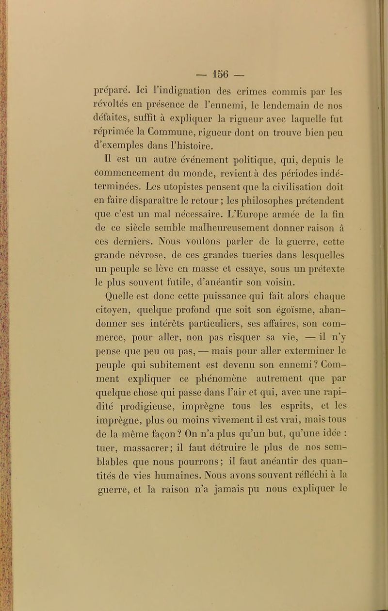 — 150 — préparé. Ici l’indignation des crimes commis par les révoltés en présence de l’ennemi, le lendemain de nos défaites, suffît à expliquer la rigueur avec laquelle fut réprimée la Commune, rigueur dont on trouve bien peu d’exemples dans l’histoire. Il est un autre événement politique, qui, depuis le Commencement du monde, revient à des périodes indé- terminées. Les utopistes pensent que la civilisation doit en faire disparaître le retour ; les philosophes prétendent que c’est, un mal nécessaire. L’Europe armée de la fin de ce siècle semble malheureusement donner raison â ces derniers. Nous voulons parler de la guerre, cette grande névrose, de ces grandes tueries dans lesquelles un peuple se lève en masse et essaye, sous un prétexte le plus souvent futile, d’anéantir son voisin. Quelle est donc cette puissance qui fait alors chaque citoyen, quelque profond que soit son égoïsme, aban- donner ses intérêts particuliers, ses affaires, son com- merce, pour aller, non pas risquer sa vie, — il n’y pense que peu ou pas, — mais pour aller exterminer le peuple qui subitement est devenu son ennemi? Com- ment expliquer ce phénomène autrement que par quelque chose qui passe dans l’air et qui, avec une rapi- dité prodigieuse, imprègne tous les esprits, et les imprègne, plus ou moins vivement il est vrai, mais tous de la même façon? On n’a plus qu’un but, qu’une idée : tuer, massacrer; il faut détruire le plus de nos sem- blables que nous pourrons ; il faut anéantir des quan- tités de vies humaines. Nous avons souvent réfléchi à la guerre, et la raison n’a jamais pu nous expliquer le