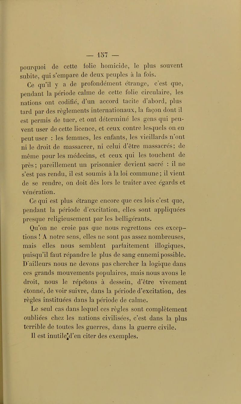 pourquoi de cette folie homicide, le plus souvent subite, qui s’empare de deux peuples à la fois. Ce qu’il y a de profondément étrange, c’est que, pendant la période calme de cette folie circulaire, les nations ont codifié, d’un accord tacite d’abord, plus tard par des règlements internationaux, la façon dont il est permis de tuer, et ont déterminé les gens qui peu- vent user de cette licence, et ceux contre lesquels on eü peut user : les femmes, les enfants, les vieillards n’ont ni le droit de massacrer, ni celui d’être massacrés; de même pour les médecins, et ceux qui les touchent de près ; pareillement un prisonnier devient sacré : il ne s’est pas rendu, il est soumis à la loi commune ; il vient de se rendre, on doit dès lors le traiter avec égards et vénération. Ce qui est plus étrange encore que ces lois c’est que, pendant la période d’excitation, elles sont appliquées presque religieusement par les belligérants. Qu’on ne croie pas que nous regrettons ces excep- tions ! A notre sens, elles ne sont pas assez nombreuses, mais elles nous semblent parfaitement illogiques, puisqu’il faut répandre le plus de sang ennemi possible. D'ailleurs nous ne devons pas chercher la logique dans ces grands mouvements populaires, mais nous avons le droit, nous le répétons à dessein, d’être vivement étonné, de voir suivre, dans la période d’excitation, des règles instituées dans la période de calme. Le seul cas dans lequel ces règles sont complètement oubliées chez les nations civilisées, c’est dans la plus terrible de toutes les guerres, dans la guerre civile. Il est inutile’d’en citer des exemples.