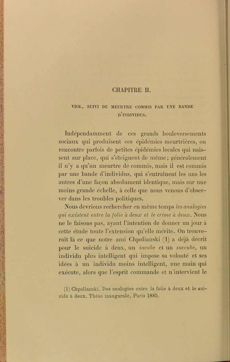 CHAPITRE II. VIOL, SUIVI DE MEURTRE COMMIS PAR UNE RANDE d’individus. Indépendamment de ces grands bouleversements sociaux qui produisent ces épidémies meurtrières, on rencontre parfois de petites épidémies locales qui nais- sent sur place, qui s’éteignent de même ; généralement il n’y a qu’un meurtre de commis, mais il est commis par une bande d’individus, qui s’entraînent les uns les autres d’une façon absolument identique, mais sur une moins grande échelle, à celle que nous venons d’obser- ver dans les troubles politiques. Nous devrions rechercher en même temps les analogies qui existent entre la folie à deux et le crime à deux. Nous ne le faisons pas, ayant l’intention de donner un jour à cette étude toute l’extension qu’elle mérite. On trouve- rait là ce que notre ami Chpolianski (1) a déjà décrit pour le suicide à deux, un incube et un succube, un individu plus intelligent qui impose sa volonté et ses idées à un individu moins intelligent, une main qui exécute, alors que l’esprit commande et n’intervient le (1) Chpolianski. Des analogies entre la folie à deux et le sui- cide à deux. Thèse inaugurale, Paris 1885.