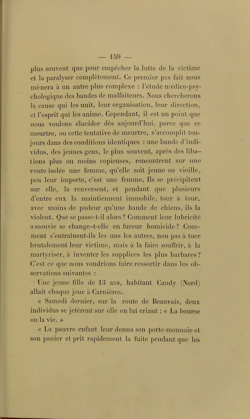 plus souvent que pour empêcher la lutte de la victime et la paralyser complètement. Ce premier pas fait nous mènera à un autre plus complexe : l’étude médico-psy- chologique des bandes de malfaiteurs. Nous chercherons la cause qui les unit, leur organisation, leur direction, et l’esprit qui les anime. Cependant, il est un point que nous voulons élucider dès aujourd’hui, parce que ce meurtre, ou cette tentative de meurtre, s’accomplit tou- jours dans des conditions identiques : une bande d’indi- vidus, des jeunes gens, le plus souvent, après des liba- tions plus ou moins copieuses, rencontrent sur une route isolée une femme, qu’elle soit jeune ou vieille, peu leur importe, c’est une femme. Ils se précipitent sur elle, la renversent, et pendant que plusieurs d’entre eux la maintiennent immobile, tour à tour, avec moins de pudeur qu’une bande de chiens, ils la violent. Que se passe-t-il alors? Comment leur lubricité a ssouvie se change-t-elle en fureur homicide ? Com- ment s’entraînent-ils les uns les autres, non pas à tuer brutalement leur victime, mais à la faire souffrir, à la martyriser, à inventer les supplices les plus barbares? C’est ce que nous voudrions faire ressortir dans les ob- servations suivantes : Une jeune fille de 13 ans, habitant Caudy (Nord) allait chaque jour à Carnières. « Samedi dernier, sur la route de Beauvais, deux individus se jetèrent sur elle en lui criant : « La bourse ou la vie. » « La pauvre enfant leur donna son porte -monnaie et son panier et prit rapidement la fuite pendant que les