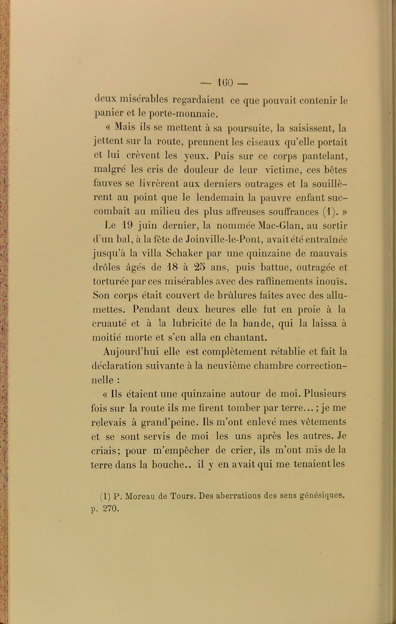 — 100 — deux misérables regardaient ce que pouvait contenir le panier et le porte-monnaie. « Mais ils se mettent à sa poursuite, la saisissent, la jettent sur la route, prennent les ciseaux qu’elle portait et lui crèvent les yeux. Puis sur ce corps pantelant, malgré les cris de douleur de leur victime, ces bêtes fauves se livrèrent aux derniers outrages et la souillè- rent au point que le lendemain la pauvre enfant suc- combait au milieu des plus affreuses souffrances (i). » Le 19 juin dernier, la nommée Mac-Glan, au sortir d’un bal, à la fête de Joinville-le-Pont, avait été entraînée jusqu’à la villa Schaker par une quinzaine de mauvais drôles âgés de 18 à 25 ans, puis battue, outragée et torturée par ces misérables avec des raffinements inouïs. Son corps était couvert de brûlures faites avec des allu- mettes. Pendant deux heures elle fut en proie à la cruauté et à la lubricité de la bande, qui la laissa à moitié morte et s’en alla en chantant. Aujourd’hui elle est complètement rétablie et fait la déclaration suivante à la neuvième chambre correction- nelle : « Ils étaient une quinzaine autour de moi. Plusieurs fois sur la route ils me firent tomber par terre... ; je me relevais à grand’peine. Ils m’ont enlevé mes vêtements et se sont servis de moi les uns après les autres. Je criais; pour m’empêcher de crier, ils m’ont mis de la terre dans la bouche., il y en avait qui me tenaient les (1) P. Moreau de Tours. Des aberrations des sens génésiques, p. 270.