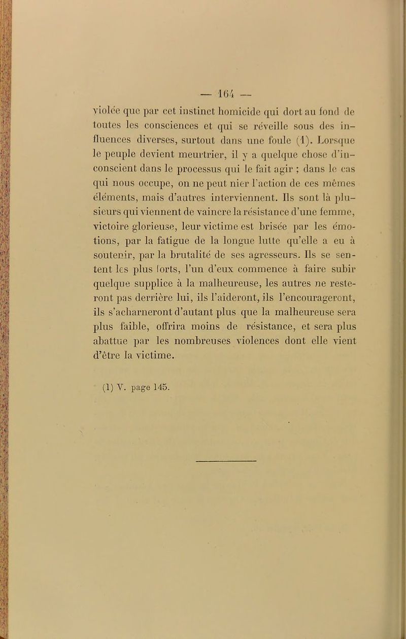 violée que par cet instinct homicide qui dort au fond de toutes les consciences et qui se réveille sous des in- fluences diverses, surtout dans une foule (1). Lorsque le peuple devient meurtrier, il y a quelque chose d’in- conscient dans le processus qui le fait agir ; dans le cas qui nous occupe, on ne peut nier l’action de ces mêmes éléments, mais d’autres interviennent. Ils sont là plu- sieurs qui viennent de vaincre la résistance d’une femme, victoire glorieuse, leur victime est brisée par les émo- tions, par la fatigue de la longue lutte qu’elle a eu à soutenir, par la brutalité de ses agresseurs. Ils se sen- tent les plus lorts, l’un d’eux commence à faire subir quelque supplice à la malheureuse, les autres ne reste- ront pas derrière lui, ils l’aideront, ils l’encourageront, ils s’acharneront d’autant plus que la malheureuse sera plus faible, offrira moins de. résistance, et sera plus abattue par les nombreuses violences dont elle vient d’être la victime. (1) Y. page 145.