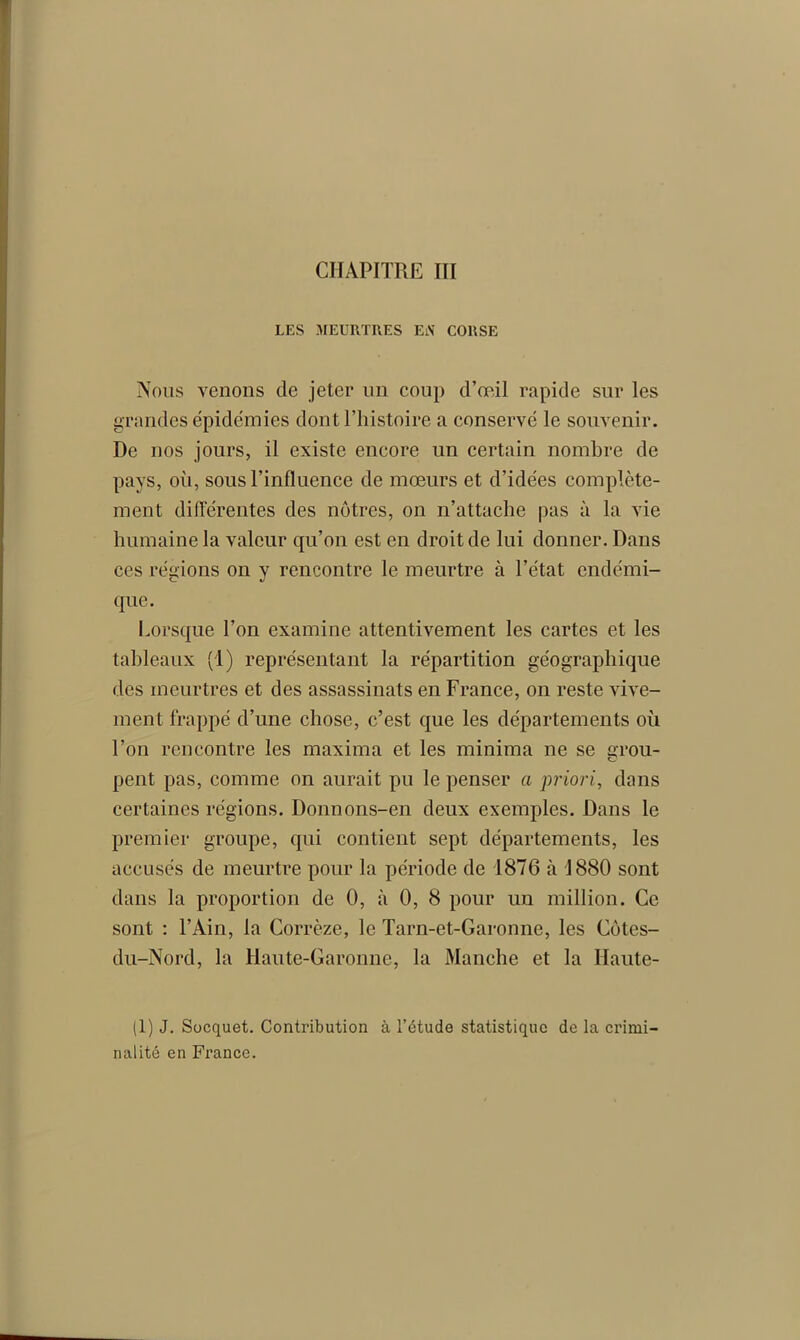 LES MEURTRES EiV CORSE Nous venons de jeter un coup d'œil rapide sur les grandes épidémies dont l’histoire a conservé le souvenir. De nos jours, il existe encore un certain nombre de pays, où, sous l’influence de mœurs et d’idées complète- ment différentes des nôtres, on n’attache pas à la vie humaine la valeur qu’on est en droit de lui donner. Dans ces régions on y rencontre le meurtre à l’état endémi- que. Lorsque l’on examine attentivement les cartes et les tableaux (1) représentant la répartition géographique des meurtres et des assassinats en France, on reste vive- ment frappé d’une chose, c’est que les départements où l’on rencontre les maxima et les minima ne se grou- pent pas, comme on aurait pu le penser a priori, dans certaines régions. Donnons-en deux exemples. Dans le premier groupe, qui contient sept départements, les accusés de meurtre pour la période de 1876 à 1880 sont dans la proportion de 0, à 0, 8 pour un million. Ce sont : l’Ain, la Corrèze, le Tarn-et-Garonne, les Cotes- du-Nord, la Haute-Garonne, la Manche et la Haute- (1) J. Socquet. Contribution à l’étude statistique de la crimi- nalité en France.