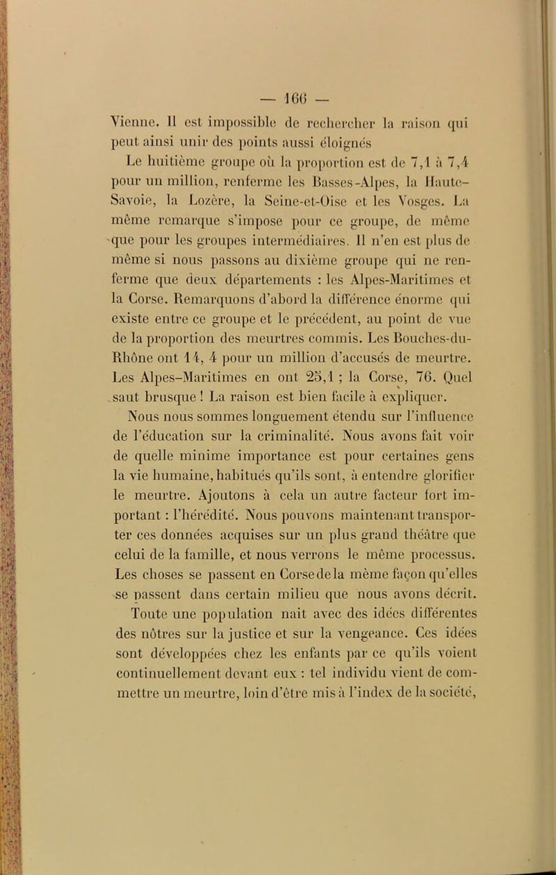 Vienne. Il est impossible de rechercher la raison qui peut ainsi unir des points aussi éloignés Le huitième groupe où la proportion est de 7,1 à 7,4 pour un million, renferme les Basses-Alpes, la Haute- Savoie, la Lozère, la Seine-et-Oise et les Vosges. La même remarque s’impose pour ce groupe, de même que pour les groupes intermédiaires. J1 n’en est plus de même si nous passons au dixième groupe qui ne ren- ferme que deux départements : les Alpes-Maritimes et la Corse. Remarquons d’abord la différence énorme qui existe entre ce groupe et le précédent, au point de vue de la proportion des meurtres commis. Les Bouches-du- Rhône ont 14, 4 pour un million d’accusés de meurtre. Les Alpes-Maritimes en ont 25,1 ; la Corse, 76. Quel .saut brusque ! La raison est bien facile à expliquer. Nous nous sommes longuement étendu sur l’influence de l’éducation sur la criminalité. Nous avons fait voir de quelle minime importance est pour certaines gens la vie humaine, habitués qu’ils sont, à entendre glorifier le meurtre. Ajoutons à cela un autre facteur fort im- portant : l’hérédité. Nous pouvons maintenant transpor- ter ces données acquises sur un plus grand théâtre que celui de la famille, et nous verrons le même processus. Les choses se passent en Corse de la même façon qu’elles se passent dans certain milieu que nous avons décrit. Toute une population nait avec des idées différentes des nôtres sur la justice et sur la vengeance. Ces idées sont développées chez les enfants par ce qu’ils voient continuellement devant eux : tel individu vient de com- mettre un meurtre, loin d’être mis à l’index de la société,