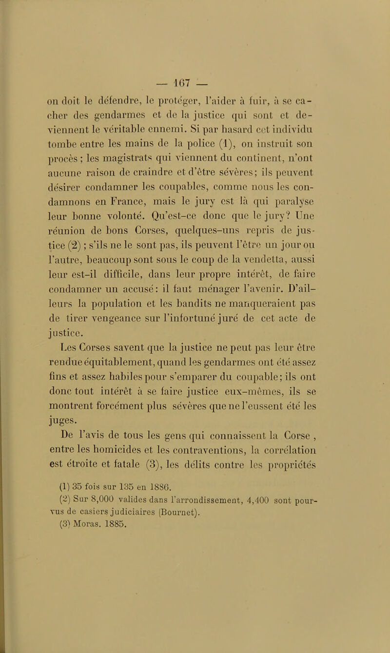 on doit le défendre, le protéger, l’aider à fuir, à se ca- cher des gendarmes et de la justice qui sont et de- viennent le véritable ennemi. Si par hasard cet individu tombe entre les mains de la police (1), on instruit son procès; les magistrats qui viennent du continent, n’ont aucune raison de craindre et d’être sévères; ils peuvent désirer condamner les coupables, comme nous les con- damnons en France, mais le jury est là qui paralyse leur bonne volonté. Qu’est-ce donc que le jury? Une réunion de bons Corses, quelques-uns repris de jus- tice (2) ; s’ils ne le sont pas, ils peuvent l’être un jour ou l’autre, beaucoup sont sous le coup de la vendetta, aussi leur est-il difficile, dans leur propre intérêt, de faire condamner un accusé: il faut ménager l’avenir. D’ail- leurs la population et les bandits ne manqueraient pas de tirer vengeance sur l’infortuné juré de cet acte de justice. Des Corses savent que la justice ne peut pas leur être rendue équitablement, quand les gendarmes ont été assez fins et assez habiles pour s’emparer du coupable; ils ont donc tout intérêt à se faire justice eux-mêmes, ils se montrent forcément plus sévères que ne l’eussent été les juges. De F avis de tous les gens qui connaissent la Corse , entre les homicides et les contraventions, la corrélation est étroite et fatale (3), les délits contre les propriétés (1) 35 fois sur 135 en 1886. (2) Sur 8,000 valides dans l’arrondissement, 4,400 sont pour- vus de casiers judiciaires (Bournet). (3) Moras. 1885.