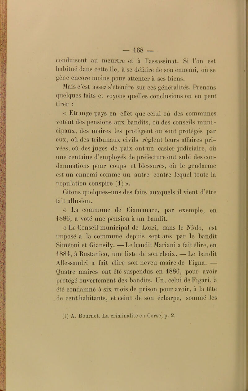 conduisent au meurtre et à l’assassinat. Si l’on est habitué dans eeltc île, à se défaire de son ennemi, on se pêne encore moins pour attenter à ses biens. Mais c’est assez s’étendre sur ces généralités. Prenons quelques faits et voyons quelles conclusions on en peut tirer : « Etrange pays en effet que celui où des communes votent des pensions aux bandits, où des conseils muni- cipaux, des maires les protègent ou sont protégés par eux, où des tribunaux civils règlent leurs affaires pri- vées, où des juges de paix ont un casier judiciaire, où une centaine d’employés de préfecture ont subi des con- damnations pour coups et blessures, où le gendarme est un ennemi comme un autre contre lequel toute la population conspire (!) ». Citons quelques-uns des faits auxquels il vient d’être fait allusion. « La commune de Ciamanace, par exemple, en 1886, a voté une pension à un bandit. « Le Conseil municipal de Lozzi, dans le Niolo, est imposé à la commune depuis sept ans par le bandit Siméoni et Giansily. —Le bandit Mariani a fait élire, en 1884, à Bustanico, une liste de son choix. —Le bandit Allessandri a fait élire son neveu maire de Figna. — Quatre maires ont été suspendus en 1886, pour avoir protégé ouvertement des bandits. Un, celui deFigari, a été condamné à six mois de prison pour avoir, à la tête de cent habitants, et ceint de son écharpe, sommé les (1) A. Bournet. La criminalité en Corse, p. 2.