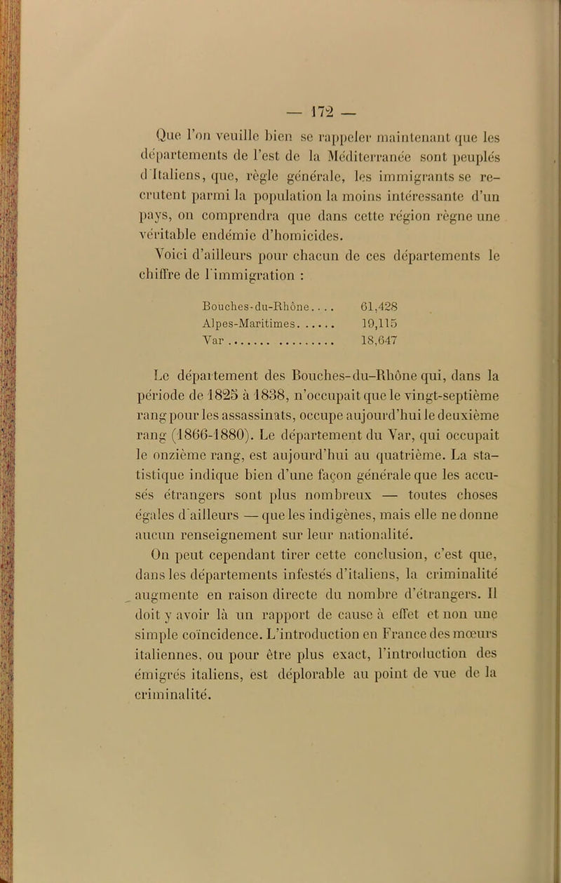 Que l’on veuille bien se rappeler maintenant que les départements de l’est de la Méditerranée sont peuplés d Italiens, que, règle générale, les immigrants se re- crutent parmi la population la moins intéressante d’un pays, on comprendra que dans cette région règne une véritable endémie d’homicides. Voici d’ailleurs pour chacun de ces départements le chiffre de l’immigration : Bouches-du-Rhône.... 61,428 Alpes-Maritimes 19,115 Var 18,647 Le département des Bouches-du-Rhône qui, dans la période de 1825 à 1838, n’occupait que le vingt-septième rang pour les assassinats, occupe aujourd’hui le deuxième rang (1866-1880). Le département du Var, qui occupait le onzième rang, est aujourd’hui au quatrième. La sta- tistique indique bien d’une façon générale que les accu- sés étrangers sont plus nombreux — toutes choses égales d'ailleurs — que les indigènes, mais elle ne donne aucun renseignement sur leur nationalité. On peut cependant tirer cette conclusion, c’est que, dans les départements infestés d’italiens, la criminalité augmente en raison directe du nombre d’étrangers. Il doit y avoir là un rapport de cause à effet et non une simple coïncidence. L’introduction en France des mœurs italiennes, ou pour être plus exact, l’introduction des émigrés italiens, est déplorable au point de vue de la criminalité.