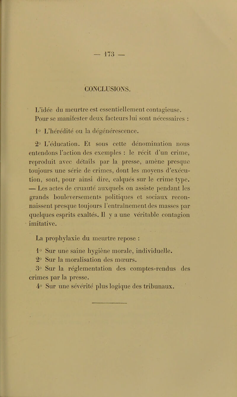 CONCLUSIONS. L’idée du meurtre est essentiellement contagieuse. Pour se manifester deux facteurs lui sont nécessaires : 1° L’hérédité ou la dégénérescence. 2° L’éducation. Et sous cette dénomination nous entendons l’action des exemples : le récit d’un crime, reproduit avec détails par la presse, amène presque toujours une série de crimes, dont les moyens d’exécu- tion, sont, pour ainsi dire, calqués sur le crime type. — Les actes de cruauté auxquels on assiste pendant les grands bouleversements politiques et sociaux recon- naissent presque toujours l’entraînement des masses par quelques esprits exaltés. Il y a une véritable contagion imitative. La prophylaxie du meurtre repose : 1° Sur une saine hygiène morale, individuelle. 2° Sur la moralisation des mœurs. 3° Sur la réglementation des comptes-rendus des crimes par la presse. 4° Sur une sévérité plus logique des tribunaux.