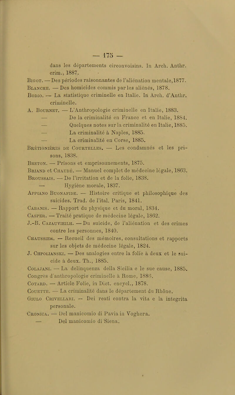 dans les départements circonvoisins. In Arch. Anthr. crim., 1887. Bigot. —Des périodes raisonnantes de l’aliénation mentale, 1877. Blanche. — Des homicides commis parles aliénés, 1878. Bodio. — La statistique criminelle en Italie. In Arch. d’Anthr. criminelle. A. Bournet. — L’Anthropologie criminelle en Italie, 1883. De la criminalité en France et en Italie, 1884. Quelques notes sur la criminalité en Italie, 1885. — La criminalité à Naples, 1885. — La criminalité en Corse, 1885. Brétignièrbs de Courtelles. — Les condamnés et les pri- sons, 1838. Breton. — Prisons et emprisonnements, 1875. Briand et Chaude. — Manuel complet de médecine légale, 1863. Broussais. — De l’irritation et de la folie, 1838. — Hygiène morale, 1837. Appiano Buonafide. — Histoire critique et philosophique des suicides. Trad. de l’ital. Paris, 1841. Cabanis. — Rapport du physique et du moral, 1834. Casper. —Traité pratique de médecine légale, 1862. J.-B. Cazauvieilh. —Du suicide, de l’aliénation et des crimes contre les personnes, 1840. Chaussier. — Recueil des mémoires, consultations et rapports sur les objets de médecine légale, 1824. J. Chpolianski. — Des analogies entre la folie à deux et le sui- cide à deux. Th., 1885. Colajani. — La delinquenza délia Sicilia e le sue cause, 1885. Congrès d'anthropologie crimiuelle à Rome, 1886. Cotard. — Article Folie, in Dict. encycl., 1878. Couette. — La criminalité dans le département du Rhône. Giulo Crivellari. — Dei reati contra la vita e la integrita personale. Cronica. — Del manicomio di Paviain Voghera. D — Del manicomio di Siena.