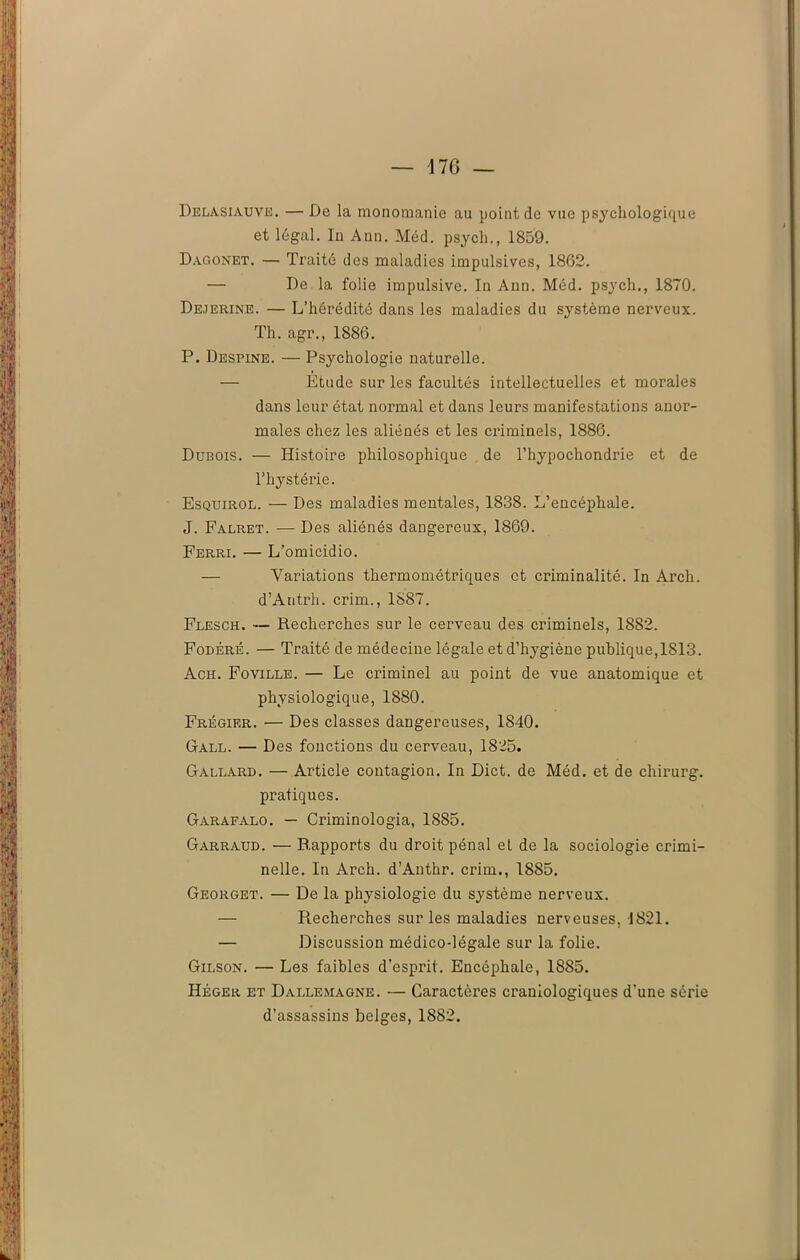 — 17G — Delasiauve. — De la monomanie au point de vue psychologique et légal. In Ann. Méd. psycli., 1859. Dagonet. — Traité des maladies impulsives, 1862. — De la folie impulsive. In Ann. Méd. psych., 1870. Dejerine. — L’hérédité dans les maladies du système nerveux. Th. agr., 1886. P. Despine. — Psychologie naturelle. — Étude sur les facultés intellectuelles et morales dans leur état normal et dans leurs manifestations anor- males chez les aliénés et les ci’iminels, 1886. Dubois. — Histoire philosophique de l’hypochondrie et de l’hystérie. Esquirol. — Des maladies mentales, 1838. L’encéphale. J. Falret. — Des aliénés dangereux, 1869. Ferri. — L’omicidio. — Variations thermométriques et criminalité. In Arch. d’Antrh. crim., 1887. Flesch. — Recherches sur le cerveau des criminels, 1882. Fodéré. — Traité de médecine légale et d’hygiène publique, 1S13. Ach. Foville. — Le criminel au point de vue anatomique et physiologique, 1880. Frégier. — Des classes dangereuses, 1840. Gall. — Des fonctions du cerveau, 1825. Gallard. — Article contagion. In Dict. de Méd. et de chirurg. pratiques. Garafalo. — Criminologia, 1885. Garraud. — Rapports du droit pénal et de la sociologie crimi- nelle. In Arch. d’Anthr. crim., 1885. Georget. — De la physiologie du système nerveux. — Recherches sur les maladies nerveuses, 1821. — Discussion médico-légale sur la folie. Gilson. — Les faibles d’esprit. Encéphale, 18S5. Héger et Dallemagne. — Caractères craniologiques d’une série d’assassins belges, 1882.