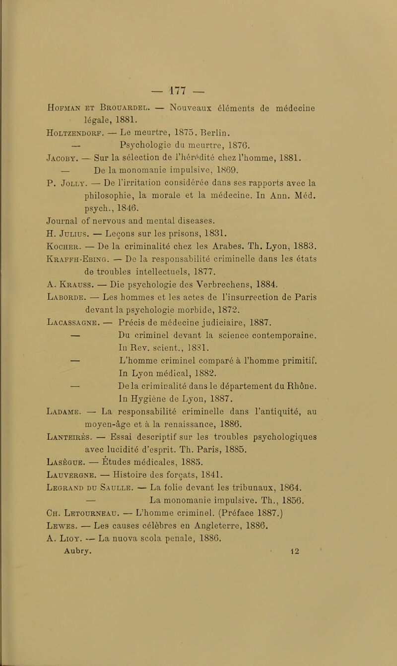 Hofman et Brouardel. — Nouveaux éléments de médecine légale, 1881. Holtzendorf. — Le meurtre, 1875. Berlin. — Psychologie du meurtre, 1870. Jacoby. — Sur la sélection de l’hérédité chez l’homme, 1881. — De la monomanie impulsive, 1869. P. Jolly. — De l’irritation considérée dans ses rapports avec la philosophie, la morale et la médecine. In Ann. Méd. psych., 1846. Journal of nervous and mental diseases. H. Julius. — Leçons sur les prisons, 1831. Kocher. — De la criminalité chez les Arabes. Th. Lyon, 1883. Kraffh-Ebing. — De la responsabilité criminelle dans les états de troubles intellectuels, 1877. A. Krauss. — Die psychologie des Verbrechens, 1884. Laborde. — Les hommes et les actes de l’insurrection de Paris devant la psychologie morbide, 1872. Lacassagne. — Précis de médecine judiciaire, 1887. — Du criminel devant la science contemporaine. In Rev. scient., 1831. — L’homme criminel comparé à l’homme primitif. In Lyon médical, 1882. — Delà criminalité dans le département du Rhône. In Hygiène de Lyon, 1887. Ladame. — La responsabilité criminelle dans l’antiquité, au moyen-âge et à la renaissance, 1886. Lanteirés. — Essai descriptif sur les troubles psychologiques avec lucidité d’esprit. Th. Paris, 1885. Lasègue. — Etudes médicales, 1885. Lauvèrgne. — Histoire des forçats, 1841. Legrand du Saulle. — La folie devant les tribunaux, 1864. — La monomanie impulsive. Th., 1856. Ch. Letourneau. — L’homme criminel. (Préface 1S87.) Leaves. — Les causes célèbres en Angleterre, 1886. A. Lioy. — La nuova scola penale, 1886. Aubry. 12