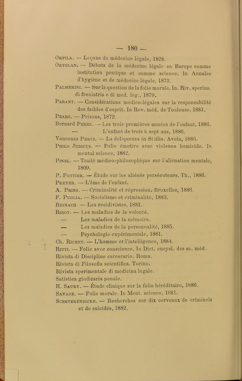 Orfila. — Leçons de médecine légale, 1828. Ortolan. Débuts de la médecine légale en Europe comme institution pratique et comme science. In Annales d’hygiène et de médecine légale, 1872. Palmerini. — Sur la question de lafolie morale. In. Riv. sperins. di freniatria e di med. leg., 1879. Parant. — Considérations médico-légales sur la responsabilité des faibles d’esprit. In Rev. méd. de Toulouse, 1881. Pears. — Prisons, 1872. Bernard Perez. — Les trois premières années de l’enfant, 1886. — L’enfant de trois à sept ans, 1886. Vencenzo Ferez. — La deliquenza in Sbilia. Avola, 1886. Philo Judicus. — Polie émotive avec violence homicide. In mental science, 1882. Pinel. — Traité médico-philosophique sur l’aliénation mentale, 1809. P. Pottier. — Étude sur les aliénés persécuteurs. Th., 1886. Preyer. — L’âme de l’enfant. A. Prins. — Criminalité et répression. Bruxelles, 1886. F. Puglia. — Socialisme et criminalité, 1883. Reinach. — Les récidivistes, 1881. Ribot. — [.es maladies de la volonté. — Les maladies de la mémoire. — Les maladies de la personnalité, 1885. — Psychologie expérimentale, 1881. Ch. Richet. — L’homme et l’intelligence. 1884. Ritti. — Folie avec conscience. In Dict. encycl. des sc. méd. Rivista di Discipline carcerario. Roma. Rivista di Filosofia scientifica. Torino. Rivista sperimentale di medicina legale. Satistica giudizaria penale. H. Saury. — Étude clinique sur la folie héréditaire, 1886. Savage. — Folie morale. In Ment, science, 1881. Schevekendicke. — Recherches sur dix cerveaux de criminels et de suicidés, 1882.