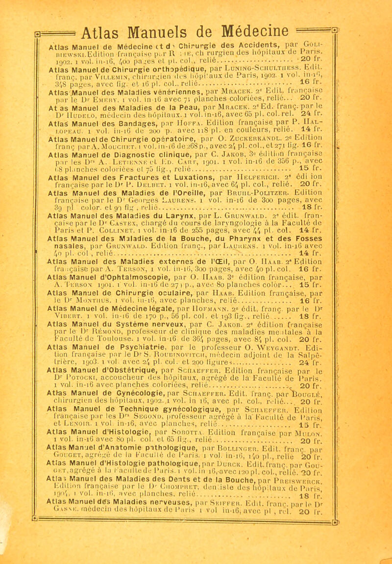 0= É= — Atlas Manuels de Médecine Atlas Manuel de Médecine et d' Chirurgie des Accidents, pai Goi.i- riewski.Edition française par R me, ch rurgiendes hôpitaux de Paris. 1902. 1 vol. in-16, 400 pajés et pi. col,, relié -20 îr. Atlas Manuel de Chirurgie orthopédique, par Luning-Sciiultiiëss. Edit, franç. par Vii.lemin, chirurgien des hôpitaux de Paris, 1902. 1 vol. in-i 3',8 pages, avec fig. et 16 pI. col., relié 16 Atlas Manuel des Maladies vénériennes, par Mracek. 2” Edit, française par le Dr Emehy. 1 vol. in 16 avec 71 planches coloriées, relie... 20 Ir. At as Manuel des Maladies de la Peau, par Mracek. 2'Ed. franç. par le I)r 1 Iudelo, médecin des hôpitaux. J vol. in-16, avec 65 pl. col. rel. 24 Ir. Atlas Manuel des Bandages, par IIoffa. Edition française par P. Hal- lopeau. 1 vol. i 11-îG de 200 p. avec 118 pl. en couleurs, relie. 14 Ir. Atlas Manuel de Chirurgie opératoire, par O. Zuckerkandl. 2e Edition franç par A. Mouciikt. i vol. in-16 deaôS p., avec 24 pl. col., et 271 lig. 16 Ir. Atlas Manuel de Diagnostic clinique, par C. Jakob, 3“ édition française par les IJ A. Letiunke cl Ed. Cari', 1901. 1 vol. in-16 de 356 p., avec i,8 planches coloriées el 75 lig., relié 15 fr. Atlas Manuel des Fractures et Luxations, par IIelfericii. 2° édi ion française par le Ur P. Delbet. 1 vol. in-16, avec 6/, pl. col., relié. 20 fr. Atlas Manuel des Maladies de l’Oreille, par Bruul-Politzer. Edition française par le Dr Georges Laure.ns. 1 vol. in-16 de 3oo pages, avec 3g pl color. et 91 fig , relié 18 fr. Atlas Manuel des Maladies du Larynx, par L. Grunwald. 2 édit, fran- çaise par le IJ’ Castex, chargé du cours de laryngologie à la Faculté de Paris et P. Collinet. 1 vol. in-16 de 255 pages, avec 44 pl- col. 14 fr. Atlas Manuel des Maladies de la Bouche, du Pharynx et des Fosses nasales, par Grunwald. Edition franç., par Laure.ns. 1 vol. in-16 avec 40 pl. col , relié .> 14 fr. Atlas Manuel des Maladies externes de l’Œil, par O. IIaab. 2* Edition française par A. Terson, 1 vol. in-16, 3oo pages, avec 40 pl. col. 16 fr. Atlas Manuel d’Ophtalmoscopie, par O. IIaab. 3» édition française, par A. Terson 1901. 1 vol. in-16 de 27 1 p., avec 80 planches colôr... 15 fr. Atlas Manuel de Chirurgie oculaire, par IIaab. Edition française, par le Ur Montiius. i vol. iu-16, avec planches, relié 16 fr. Atlas Manuel de Médecine légale, par Hofmann. 2e édit, franç par le IJr Vibert. 1 vol. in-16 de 170 p., 56 pl. col. et nj3 fig., relié 18 fr. Atlas Manuel du Système nerveux, par C. Jakob. 2* édition française par le l)r Rémond, professeur de clinique des maladies mentales à la Faculté de Toulouse. 1 vol. in-16 de 364 pages, avec 84 pl. col. 20 fr. Atlas Manuel de Psychiatrie, par le professeur O. Wëygandt. Edi- tion française par leD^S. Rocrunovitcii, médecin adjoint de la Salpê- trière, 1903. 1 vol avec 24 pl- col. el 200 ligure-i 24 fr. Atlas Manuel d’Obstétrique, par Schaeffer. Edition française par le Dr Potocki, accoucheur des hôpitaux, agrégé de la Faculté de Paris. 1 vol. in-16 avec planches coloriées, relié 20 fr. Atl-as Manuel de Gynécologie, par Schaeffer. Edit, franç. par Bouglé, chirurgien des hôpitaux, 1902..1 vol. in 16, avec pl. col., relié..., 20 fr. Atlas Manuel de Technique gynécologique, par Schaeffer. Edition française pur les D Sego.nd, professeur agrégé à la’ Faculté de Paris et Le.noir. 1 vol. in-16, avec planches, relié 15 fr.’ Atlas Manuel d’Histologie. pur Sorotty. Edition française pur Muloix. 1 vol. in-16 avec 80 pl. col. et 65 fig., relié 20 fr. Atlas Manuel d’Anatomie pathologique, par Bollinger. Edit, franç. par Gouget, agrégé de la Faculté de Paris. 1 vol. in-16, i',o pl., relie 20 fr. Atlas Manuel d’Histologie pathologique, par UuncK. Edit, franç par Gou- get,agrégé à la Facultede Paris. 1 vol.111 16,-avec 120pl. col., relié. 20 fr. Atlas Manuel des Maladies des Dents et de la Bouche, par Preiswerck Edilion française pur le IV Giiomimiet, deniisle des hôpitaux de Paris 1904, 1 vol. in-16, avec planches, relié 18 Ir! Atlas Manuel de[s Maladies nerveuses, par Skiffer. Edit. Iranr. par le I)! G y s \ c. médeci n îles hô pi taux de Paris 1 vol i II-16 j avec pl , rèl. 20 fr