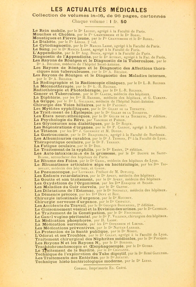 Collection de volumes in-16, de 96 pages, cartonnés Chaque volume : I fr. 50 Le Rein mobile, par le Dr Lecuku, agrégé à la Faculté de Paris. Mouches et Choléra, par le Pr Oiiantemesse et le Dr Borna.. Moustiques et Fièvre jaune, par le Pr Chantemesse et le Dr Bonte. Le Diabète, par le Pr LEpine. 2 \oI. Le Cytodiagnostic, par le Dr Mauciu. l.xmut, agrégé A la Faculté de Paris. Le Sang, par le Dr Marcel I.abbé, agrégé à la Faculté du Paris. L'Appendicite, par le Dr Aug. Broca, agrégé à la Faculté de Paris. Diagnostic de l'Appendicite, par le D'- Auvray, agrégé à la Fac. de Paris. Les Rayons de Rôntgen et le Diagnostic de lai Tuberculose, par le Dr A. Beïclêre, médecin de l'hôpital Saint-Antoine. Les Rayons de Rôntgen et le Diagnostic des Affections thora- ciques non tuberculeuses, par le. I> A. BEclkrk. Les Rayons de Rôntgen et le Diagnostic des Maladies internes, par le Dr A. B^clère. La Radiographie et la Radioscopie cliniques, par le Dr L.-R. Reg.mer La Mécanothérapie, par le Dr L.-R. Regnier. Radiothérapie et Photothérapie, par le Dr L.-R. Recnier. Cancer et Tuberculose, par le Dr Claude, médecin des hôpitaux. La Diphtérie, par les Dr* IL Barbier, médecin des hôpitaux, et G. Ulmann. La Grippe, par le Dr L. Galliard, médecin de l’hôpital Saint-Antoine. Chirurgie des Voies biliaires, par le Dr Pauchet. Les Myélites syphilitiques, parle Dr Gilles de i.a Toürette. Le Traitement de 1 Épilepsie, par le Dr Gilles de i.a Tolrette. Les États neurasthéniques, par le Dr Gilles de la Toürette, 2e édition. La Psychologie du Rêve, par Vaschide et Piéron. Les Glycosuries non diabétiques, par le Dr Roque. Les Régénérations d'organes, par le Dr P. Carnot, agrégé à la Faculté. Le Tétanos, par les Drs J. Courront et M. Doyon. La Gastrostomie, par le Dr Braquehaye, agrégé à la Faculté de Bordeaux. Les Albuminuries curables, par le D' J. Teissier, Pr à la Faculté de Lyon. Thérapeutique oculaire, par le Dr F. Terrien. La Fatigue oculaire, par le Dr Dor. Le Traitement de la syphilis, par le Dr Emery, 2“ édition. Les Auto-intoxicaiions de la grossesse, par le Dr Bouffe de Saint- Bi.aise, accoucheur des hôpituux du Paris. Le Rhume des Foins, par le Di Garel, médecin des hôpitaux de Lyon. Le Rhumatisme articulaire aigu en bactériologie, par les Drs Tni- boulet, médecin des hôp taux, et Coyon. Le Pneumocoque, par Lm-pmann. Préfacé de M. Dufi.ocq. Les Enfants retardataires, par le Dr Apert, médecin des hôpitaux. La Goutte et son traitement, par le Dr Apert, médecin des hôpitaux. Les Oxydations de l'Organisme, par les Dr* Enriquez et Sicard. Les Maladies du Cuir chevelu, par le Dr Gastou. Les Dilatations de l'Estomac, par le Dr Soupault, médecin des hôpitaux. La Démence précoce, par les D'* Deny et Roy. Chirurgie intestinale d urgence, par le Dr Mouchet. Chirurgie nerveuse d'urgence, par le Dr Ciiipault. Les Accidents du Travail, par le Dr Georges Brouardel, 2e édition. Le Cloisonnement vésical et la Division des urines, par le DrCATiiKLiN. Le Traitement de la Constipation, par le D' Froussard. Le Canal vagino-pèritonéal. par le D1 P. Vu.lemin, chirurgien des hôpitaux. La Médication phosphorée, par H. LaubE. La Médication surrénale, par les llrs Oppknheim et Lceper. Les Médications préventives, par le Dr Nattan-I.arrier. La Protection de la Santé publique, par le Dr Mosny. L’Odorat et ses Troubles, par le Dr Collet, agrégé il la Faculté de Lyon. Traitement chirurgical des Néphrites médicales, par le Dr Pousson. Les Rayons N et les Rayons N,, par le Dr Bordier. Trachéobronchoscopie et Œsophagoscopie, par le Dr Guisez. Le Traitement de la Surdité, par le Dr Ciiayanne. Technique de l’exploration du Tube digestif, par le Dr René Gaultier. Les Traitements des Entérites, par le I)r Jouaust. Technique histo-bactèriologique moderne, par le Dr Lefas. Corbeil. Imprimerie Iàd. Cnitnt.