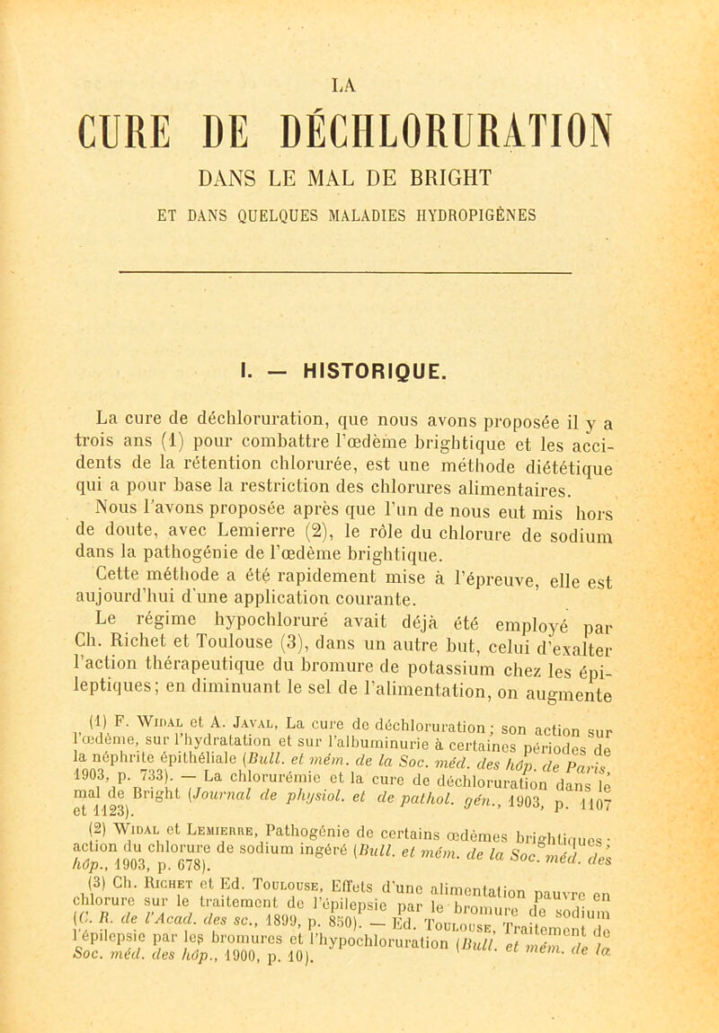 IA CURE DE DÉCHLORURATION DANS LE MAL DE BRIGHT ET DANS QUELQUES MALADIES HYDROPIGÈNES I. - HISTORIQUE. La cure de déchloruration, que nous avons proposée il y a trois ans (1) pour combattre l’œdème brightique et les acci- dents de la rétention chlorurée, est une méthode diététique qui a pour base la restriction des chlorures alimentaires. Nous l’avons proposée après que l’un de nous eut mis hors de doute, avec Lemierre (2), le rôle du chlorure de sodium dans la pathogénie de l’œdème brightique. Cette méthode a été rapidement mise à l’épreuve, elle est aujourd’hui d'une application courante. Le régime hypocbloruré avait déjà été employé par Ch. Richet et Toulouse (3), dans un autre but, celui d’exalter 1 action thérapeutique du bromure de potassium chez les épi- leptiques; en diminuant le sel de l’alimentation, on augmente (1) F. Widal et A. Javal, La cure do déchloruration; son action sur 1 œdème, sur 1 hydratation et sur l’albuminurie à certaines périodes dp la néphrite épithéliale (Bull, et rném. de la Soc. méd. des hôn de 1903 p. 733). - La chlorurémie et la cure de déchloruraüôndfns ïé mal de Bright (Journal de physiol. et de pathol. gén., 1903, p H07 et 1123). (2) Widal et Lbiubhhb, Pathogénie de certains œdèmes brighüaues • Tm. *** {B'“L * mém- * (3) Ch. Richet et Ed. Toulouse, Effets d'une alimentation pauvre en chlorure sur le traitement de l’épilepsie par le bromure ,i« (G. B de l’Acacl. des sa., 1899, p. 8%! - lé. 1 épilepsie par eg bromures et l’hypochloruration (Bull t Soc. med. des hôp., 1900, p. 10). nem. ae la