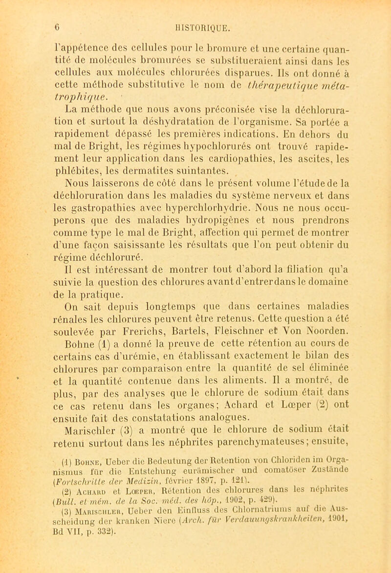 l'appétence des cellules pour le bromure et une certaine quan- tité de molécules bromurées se substitueraient ainsi dans les cellules aux molécules chlorurées disparues, lis ont donné à cette méthode substitutive le nom de thérapeutique uiéta- trophique. ■ La méthode que nous avons préconisée vise la déchlorura- tion et surtout la déshydratation de l’organisme. Sa portée a rapidement dépassé les premières indications. En dehors du mal de Bright, les régimes hypochlorurés ont trouvé rapide- ment leur application dans les cardiopathies, les ascites, les phlébites, les dermatites suintantes. Nous laisserons de côté dans le présent volume l’étude de la déchloruration dans les maladies du système nerveux et dans les gastropathies avec hyperchlorhydrie. Nous ne nous occu- perons que des maladies hydropigènes et nous prendrons comme type le mal de Bright, affection qui permet de montrer d’une façon saisissante les résultats que l’on peut obtenir du régime déchloruré. Il est intéressant de montrer tout d’abord la filiation qu’a suivie la question des chlorures avant d’entrer dans le domaine de la pratique. On sait depuis longtemps (pie dans certaines maladies rénales les chlorures peuvent être retenus. Cette question a été soulevée par Frerichs, Bartels, Fleischner et Von Noorden. Bohne (1) a donné la preuve de cette rétention au cours de certains cas d’urémie, en établissant exactement le bilan des chlorures par comparaison entre la quantité de sel éliminée et la quantité contenue dans les aliments. Il a montré, de plus, par des analyses que le chlorure de sodium était dans ce cas retenu dans les organes; Achard et Lœper (2) ont ensuite fait des constatations analogues. Marischler (3) a montré que le chlorure de sodium était retenu surtout dans les néphrites parenchymateuses; ensuite, (1) Bohne, Ueber die Bedeulung der Rétention von Ghloriden im Orga- nisions für die Entsteliung curamischer und comatoser Zustande [Fortschrille tler Medizin, février 1897, p. 121V (2) Aciiaud et Loeper, Rétention des chlorures dans les néphrites (Bull, et mém. de la Soc. méd. des hâp., 1902, p. 429). (3) Marisciileh, Ueber den Einlluss des Chlornatriums auf die Aus- scheidung der kranken Niere (Arch. für Vevdauuugskrankheiten, 1901, Bd VII, p. 332).