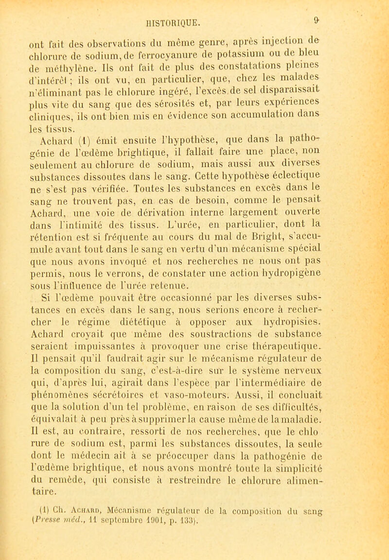 I> ont fait des observations du même genre, après injection de chlorure de sodium, de ferrocyanure de potassium ou de bleu de méthylène. Ils ont fait de plus des constatations pleines d’intérèl ; ils ont vu, en particulier, que, chez les malades n’éliminant pas le chlorure ingéré, l’excès de sel disparaissait plus vite du sang que des sérosités et, par leurs expériences cliniques, ils ont bien mis en évidence son accumulation dans les tissus. Achard (t) émit ensuite l'hypothèse, que dans la patho- génie de l’œdème brightique, il fallait faire une place, non seulement au chlorure de sodium, mais aussi aux diverses substances dissoutes dans le sang. Cette hypothèse éclectique ne s’est pas vérifiée. Toutes les substances en excès dans le sang ne trouvent pas, en cas de besoin, comme le pensait Achard, une voie de dérivation interne largement ouverte dans l’intimité des tissus. L’urée, en particulier, dont la rétention est si fréquente au cours du mal de Bright, s’accu- mule avant tout dans le sang en vertu d’un mécanisme spécial que nous avons invoqué et nos recherches ne nous ont pas permis, nous le verrons, de constater une action hydropigène sous l’influence de l’urée retenue. Si l’œdème pouvait être occasionné par les diverses subs- tances en excès dans le sang, nous serions encore à recher- cher le régime diététique à opposer aux hydropisies. Achard croyait que même des soustractions de substance seraient impuissantes à provoquer une crise thérapeutique. Il pensait qu’il faudrait agir sur le mécanisme régulateur de la composition du sang, c’est-à-dire sur le système nerveux qui, d’après lui, agirait dans l’espèce par l’intermédiaire de phénomènes sécrétoires et vaso-moteurs. Aussi, il concluait que la solution d’un tel problème, en raison de ses difficultés, équivalait à peu près à supprimer la cause mêmede la maladie. Il est, au contraire, ressorti de nos recherches, que le chlo rure de sodium est, parmi les substances dissoutes, la seule dont le médecin ait à se préoccuper dans la pathogénie de l’œdème brightique, et nous avons montré toute la simplicité du remède, qui consiste à restreindre le chlorure alimen- taire. (1) Ch. Achard, Mécanisme régulateur de la composition du sang