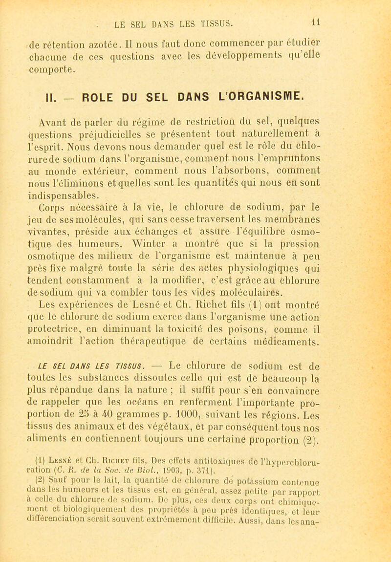 LE SEL DANS LES TISSUS. de rétention azotée. 11 nous faut donc commencer par étudier chacune de ces questions avec les développements qu’elle comporte. II. — ROLE DU SEL DANS L'ORGANISME. Avant de parler du régime de restriction du sel, quelques questions préjudicielles se présentent tout naturellement à l’esprit. Nous devons nous demander quel est le rôle du chlo- rurede sodium dans l’organisme, comment nous l’empruntons au monde extérieur, comment nous l’absorbons, comment nous l’éliminons et quelles sont les quantités qui nous en sont indispensables. Corps nécessaire à la vie, le chlorure de sodium, par le jeu de ses molécules, qui sans cesse traversent les membranes vivantes, préside aux échanges et assure l’équilibre osmo- tique des humeurs. Winter a montré que si la pression osmotique des milieux de l’organisme est maintenue à peu près fixe malgré toute la série des actes physiologiques qui tendent constamment à la modifier, c’est grâce au chlorure de sodium qui va combler tous les vides moléculaires. Les expériences de Lesné et Ch. Richet fils (1) ont montré que le chlorure de sodium exerce dans l’organisme une action protectrice, en diminuant la toxicité des poisons, comme il amoindrit l’action thérapeutique de certains médicaments. le sel dans les tissus. — Le chlorure de sodium est de toutes les substances dissoutes celle qui est de beaucoup la plus répandue dans la nature ; il suffit pour s’en convaincre de rappeler que les océans en renferment l’importante pro- portion de 25 à 40 grammes p. 1000,, suivant les régions. Les tissus des animaux et des végétaux, et par conséquent tous nos aliments en contiennent toujours une certaine proportion (2). (1) Lesné et Ch. Richet lits, Des effets antitoxiques de l’hyperchloru- raiion (C. R. de la Soc. de Biol., 1903, p. 371). (2) Sauf pour le lait, la quantité de chlorure dé potassium contenue dans les humeurs et les tissus est. en général, assez petite par rapport à celle du chlorure de sodium. De plus, ces deux corps ont chimique- ment et biologiquement des propriétés à peu prés identiques, et leur différenciation serait souvent extrêmement difficile. Aussi, dans'lesana-