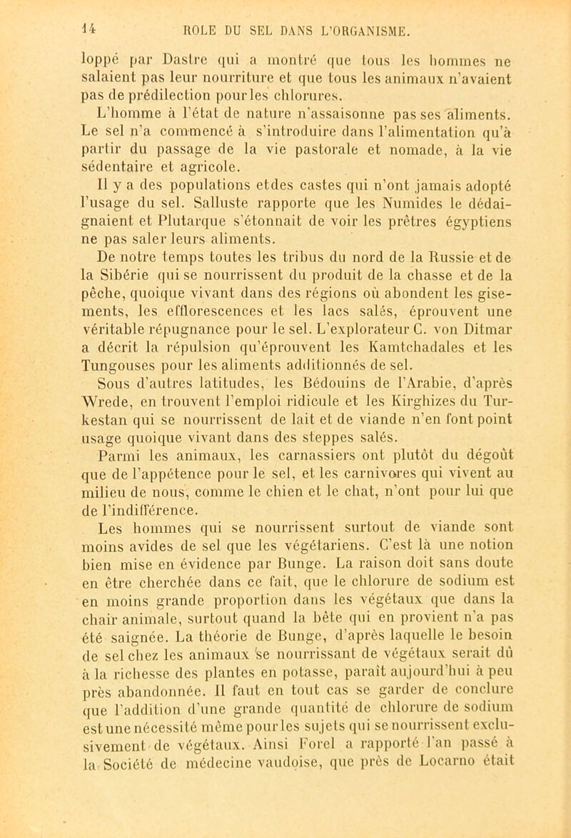 loppé par Dastre qui a montré que tous les hommes ne salaient pas leur nourriture et que tous les animaux n’avaient pas de prédilection pour les chlorures. L’homme à l’état de nature n’assaisonne pas ses aliments. Le sel n’a commencé à s’introduire dans l’alimentation qu’à partir du passage de la vie pastorale et nomade, à la vie sédentaire et agricole. Il y a des populations etdes castes qui n’ont jamais adopté l’usage du sel. Salluste rapporte que les Numides le dédai- gnaient et Plutarque s’étonnait de voir les prêtres égyptiens ne pas saler leurs aliments. De notre temps toutes les tribus du nord de la Russie et de la Sibérie qui se nourrissent du produit de la chasse et de la pêche, quoique vivant dans des régions où abondent les gise- ments, les efflorescences et les lacs salés, éprouvent une véritable répugnance pour le sel. L’explorateur C. von Ditmar a décrit la répulsion qu’éprouvent les Kamtchadales et les Tungouses pour les aliments additionnés de sel. Sous d’autres latitudes, les Bédouins de l’Arabie, d’après Wrede, en trouvent l’emploi ridicule et les Kirghizes du Tur- kestan qui se nourrissent de lait et de viande n’en font point usage quoique vivant dans des steppes salés. Parmi les animaux, les carnassiers ont plutôt du dégoût que de l’appétence pour le sel, et les carnivores qui vivent au milieu de nous, comme le chien et le chat, n’ont pour lui que de l’indifférence. Les hommes qui se nourrissent surtout de viande sont moins avides de sel que les végétariens. C’est là une notion bien mise en évidence par Bunge. La raison doit sans doute en être cherchée dans ce fait, que le chlorure de sodium est en moins grande proportion dans les végétaux que dans la chair animale, surtout quand la bête qui en provient n'a pas été saignée. La théorie de Bunge, d’après laquelle le besoin de sel chez les animaux 'se nourrissant de végétaux serait dû à la richesse des plantes en potasse, paraît aujourd’hui à peu près abandonnée. Il faut en tout cas se garder de conclure que l’addition d’une grande quantité de chlorure de sodium est une nécessité même pour les sujets qui se nourrissent exclu- sivement de végétaux. Ainsi Ford a rapporté l’an passé à la Société de médecine vaudoise, que près de Locarno était