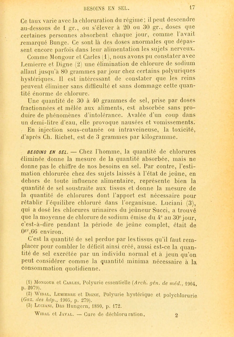 Ce taux varie avec la chloruration du régime ; il peut descendre au-dessous de 1 gr., ou s’élever à 20 ou 30 gr., doses que certaines personnes absorbent chaque jour, comme l’avait remarqué Bunge. Ce sont là des doses anormales que dépas- sent encore parfois dans leur alimentation les sujets nerveux. Comme Mongour et Caries (1), nous avons pu constater avec Lemierre et Digne (2) une élimination de chlorure de sodium allant jusqu’à 80 grammes par jour chez certains polyuriques hystériques. Il est intéressant de constater que les reins peuvent éliminer sans difficulté et sans dommage cette quan- tité énorme de chlorure. Une quantité de 30 à 40 grammes de sel, prise par doses fractionnées et mêlée aux aliments, est absorbée sans pro- duire de phénomènes d’intolérance. Avalée d’un coup dans un demi-litre d’eau, elle provoque nausées et vomissements. En injection sous-cutanée ou intraveineuse, la toxicité, d’après Ch. Richet, est de 3 grammes par kilogramme. besoins en sel. — Chez l’homme, la quantité de chlorures éliminée donne la mesure de la quantité absorbée, mais ne donne pas le chiffre de nos besoins en sel. Par contre, l’esti- mation chlorurée chez des sujets laissés à l’état de jeune, en dehors de toute influence alimentaire, représente bien la quantité de sel soustraite aux tissus et donne la mesure de la quantité de chlorures dont l’apport est nécessaire pour rétablir l’équilibre chloruré dans l’organisme. Luciani (3), qui a dosé les chlorures urinaires du jeûneur Succi, a trouvé que la moyenne de chlorure de sodium émise du 4e au 30° jour, c’est-à-dire pendant la période de jeûne complet, était de 0gr,66 environ. C’est la quantité de sel perdue par les tissus qu’il faut rem- placer pour combler le déficit ainsi créé, aussi est-ce la quan- tité de sel excrétée par un individu normal et à jeun qu’on peut considérer comme la quantité minima nécessaire à la consommation quotidienne. (1) Mongour et Carles, Polyurie essentielle (Arch. gin. de méd 1904 p. 2079). (2) Widal, Lemierre et Digne, Polyurie hystérique et polychlorurie (Gaz. des hôp., 1905, p. 279). (3) Lugiani, Das Hungern, 1890, p. 172. Widal et Javal. — Cure de déchloruration. 2