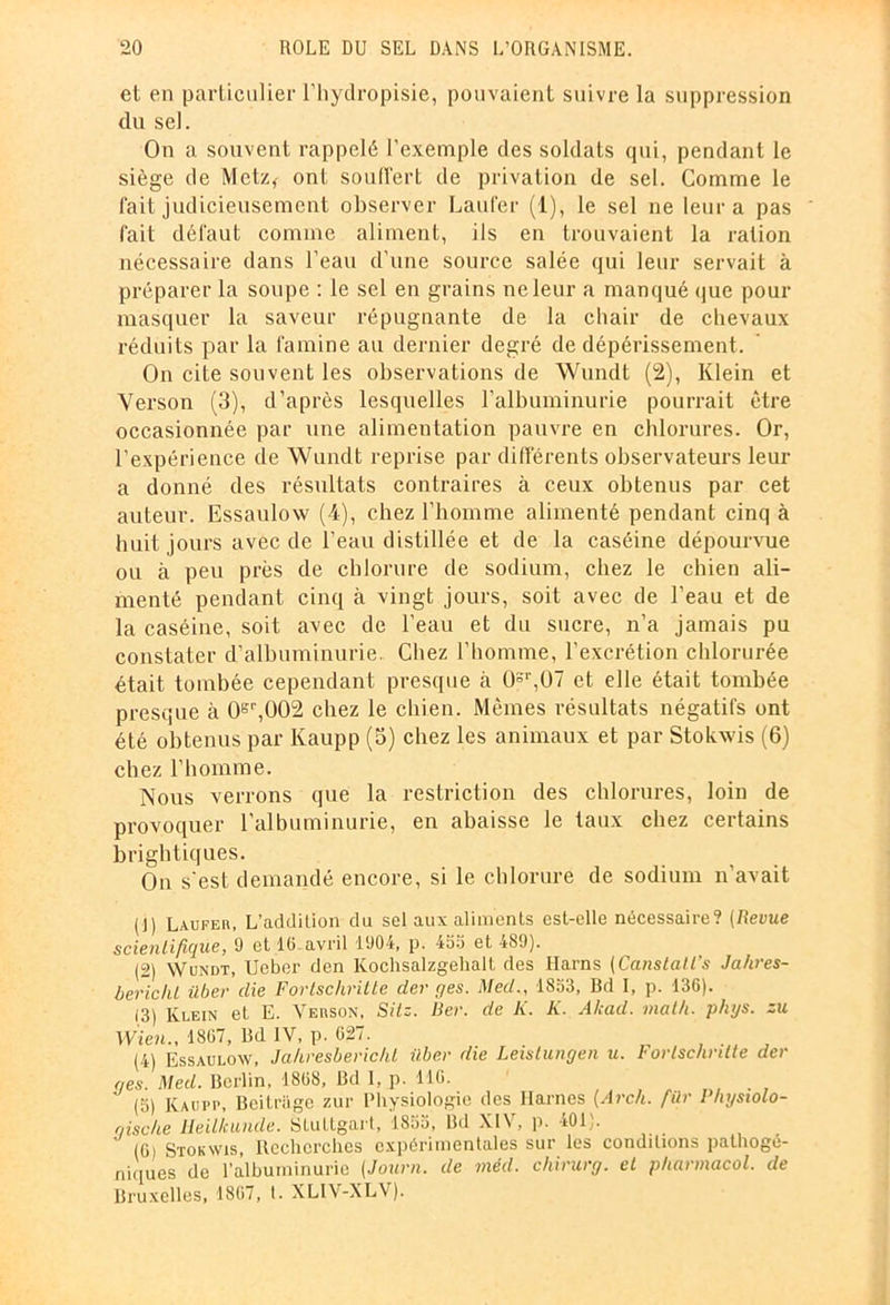 et en particulier l’hydropisie, pouvaient suivre la suppression du sel. On a souvent rappelé l’exemple des soldats qui, pendant le siège de Metz* ont souffert de privation de sel. Comme le fait judicieusement observer Laufer (1), le sel ne leur a pas fait défaut comme aliment, ils en trouvaient la ration nécessaire dans l’eau d’une source salée qui leur servait à préparer la soupe : le sel en grains ne leur a manqué que pour masquer la saveur répugnante de la chair de chevaux réduits par la famine au dernier degré de dépérissement. On cite souvent les observations de Wundt (2), Klein et Verson (3), d’après lesquelles l’albuminurie pourrait être occasionnée par une alimentation pauvre en chlorures. Or, l’expérience de Wundt reprise par différents observateurs leur a donné des résultats contraires à ceux obtenus par cet auteur. Essaulow (4), chez l’homme alimenté pendant cinq à huit jours avec de l’eau distillée et de la caséine dépourvue ou à peu près de chlorure de sodium, chez le chien ali- menté pendant cinq à vingt jours, soit avec de l’eau et de la caséine, soit avec de l’eau et du sucre, n’a jamais pu constater d’albuminurie. Chez l’homme, l’excrétion chlorurée était tombée cependant presque à 0S‘,U7 et elle était tombée presque à 0er,002 chez le chien. Mêmes résultats négatifs ont été obtenus par Kaupp (5) chez les animaux et par Stokwis (6) chez l’homme. Nous verrons que la restriction des chlorures, loin de provoquer l’albuminurie, en abaisse le taux chez certains brightiques. On s'est demandé encore, si le chlorure de sodium n’avait (jj laufer, L’addiLion du sel aux aliments est-elle nécessaire? (Revue scientifique, 9 et 16.avril 1904, p. 455 et 489). (2) Wundt, Ueber den Kochsalzgehalt des Harns (Canstatl’s Jahres- bericht über die Fortscliritte der r/es. Med., 1853, Bd I, p. 136). 13) Klein et E. Verson, Sitz. Ber. de K. K. A/cad. math, phijs. zu Wien., 1867, Bd IV, p. 627. (4) Essaulow, Ja/iresberichl über die Leistungen u. Fortscliritte der ges. Med. Berlin, 1868, Bd 1, p. 116. (5) Kaupp, Beitrage zür Physiologie des liâmes (Arch. fiür Physiolo- gische lleillcuiide. Stuttgart, 1855, Bd XIV, p. 401). (G) Stokwis, Recherches expérimentales sur les conditions pathogé- niques de l’albuminurie (Journ. de méd. chirurg. et pharmacol. de Bruxelles, 1867, I. XLIV-XLV).