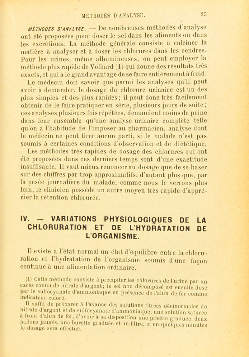 MÉTHODES D’ANALYSE. 2!> méthodes d’analyse. — De nombreuses méthodes d analyse ont été proposées pour doser le sel dans les aliments ou dans les excrétions. La méthode générale consiste à calciner la matière à analyser et à doser les chlorures dans les cendres. Pour les urines, même albumineuses, on peut employer la méthode plus rapide de Volhard (i) qui donne des résultats très exacts, et qui a le grand avantage de se faire entièrement à froid. Le médecin doit savoir que parmi les analyses qu’il peut avoir à demander, le dosage du chlorure urinaire est un des plus simples et des plus rapides ; il peut donc très facilement obtenir de le faire pratiquer en série, plusieurs jours de suite ; ces analyses plusieurs fois répétées, demandent moins de peine dans leur ensemble qu’une analyse urinaire complète telle qu’on a l’habitude de l’imposer au pharmacien, analyse dont le médecin ne peut tirer aucun parti, si le malade n’est pas soumis à certaines conditions d’observation et de diététique. Les méthodes très rapides de dosage des chlorures qui ont été proposées dans ces derniers temps sont d’une exactitude insuffisante. Il vaut mieux renoncer au dosage que de se baser sur des chiffres par trop approximatifs, d’autant plus que, par la pesée journalière du malade, comme nous le verrons plus loin, le clinicien possède un autre moyen très rapide d'appré- cier la rétention chlorurée. IV. — VARIATIONS PHYSIOLOGIQUES DE LA CHLORURATION ET DE L’HYDRATATION DE L’ORGANISME. Il existe à l'état normal un état d’équilibre entre la chloru- ration et l’hydratation de l’organisme soumis d’une façon continue à une alimentation ordinaire. (1) Cette méthode consiste à précipiter les chlorures de l’urine par un excès connu de nitrate d’argent; le sel non décomposé est ensuite dosé par le suli'ocyanatc d’ammoniaque en présence de l’alun de fer comme indicateur coloré. Il suffit de préparer à l’avance des solutions titrées décinormalcs de nitrate d’argent et do sull'ocyanate d’ammoniaque, une solution saturée a iroid d alun de fer, d’avoir à sa disposition une pipette graduée, deux ballons jaugés, une burette graduée et un filtre, et en quelques minutes le dosage sera effectué.