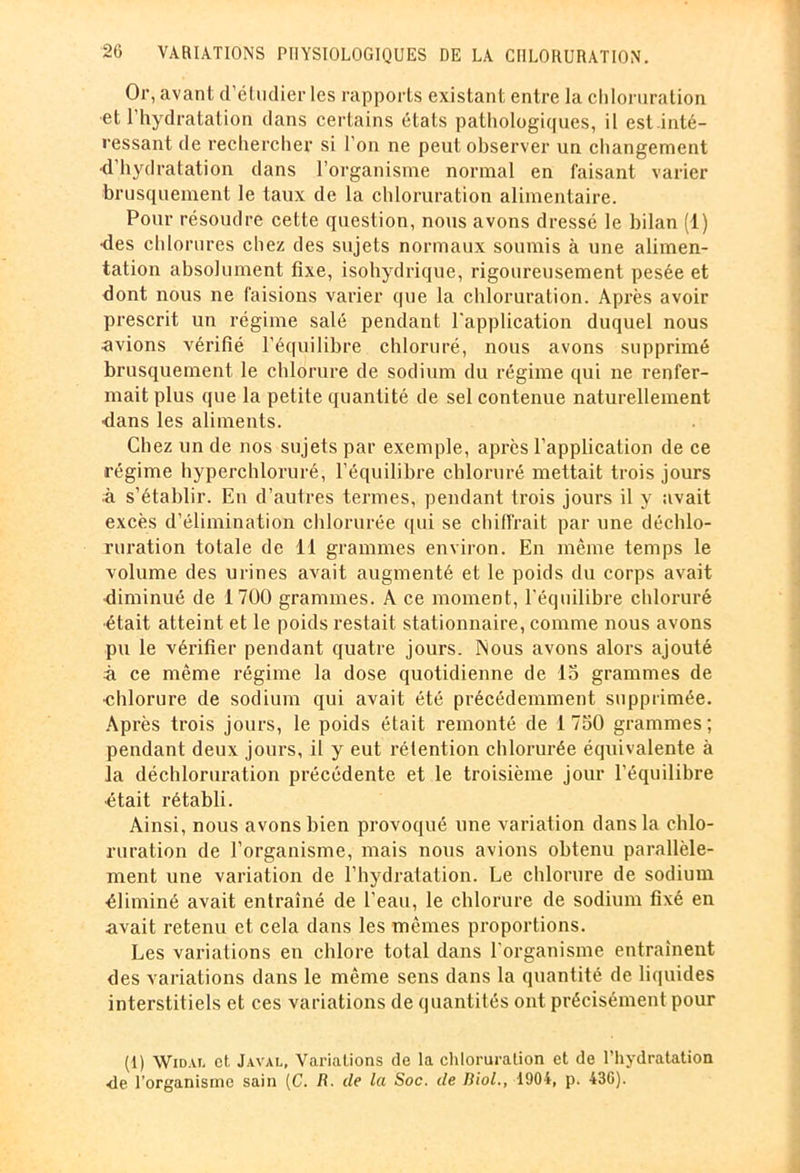 Or, avant d’étudier les rapports existant entre la chloruration et l’hydratation dans certains étals pathologiques, il est inté- ressant de rechercher si l’on ne peut observer un changement •d’hydratation dans l’organisme normal en faisant varier brusquement le taux de la chloruration alimentaire. Pour résoudre cette question, nous avons dressé le bilan (1) des chlorures chez des sujets normaux soumis à une alimen- tation absolument fixe, isohydrique, rigoureusement pesée et dont nous ne faisions varier que la chloruration. Après avoir prescrit un régime salé pendant l'application duquel nous •avions vérifié l’équilibre chloruré, nous avons supprimé brusquement le chlorure de sodium du régime qui ne renfer- mait plus que la petite quantité de sel contenue naturellement dans les aliments. Chez un de nos sujets par exemple, après l’application de ce régime hyperchloruré, l’équilibre chloruré mettait trois jours à s’établir. En d’autres termes, pendant trois jours il y avait excès d’élimination chlorurée qui se chiffrait par une déchlo- ruration totale de 11 grammes environ. En même temps le volume des urines avait augmenté et le poids du corps avait diminué de 1700 grammes. A ce moment, l'équilibre chloruré ■était atteint et le poids restait stationnaire, comme nous avons pu le véxùfier pendant quatre jours. Nous avons alors ajouté à ce même régime la dose quotidienne de 15 grammes de •chlorure de sodium qui avait été précédemment supprimée. Après trois jours, le poids était remonté de 1750 grammes; pendant deux jours, il y eut rétention chlorurée équivalente à la déchloruration précédente et le troisième jour l’équilibre •était rétabli. Ainsi, nous avons bien provoqué une variation dans la chlo- ruration de l’organisme, mais nous avions obtenu parallèle- ment une variation de l’hydratation. Le chlorure de sodium éliminé avait entraîné de l’eau, le chlorure de sodium fixé en avait retenu et cela dans les mêmes proportions. Les variations en chlore total dans l'organisme entraînent des variations dans le même sens dans la quantité de liquides interstitiels et ces variations de quantités ont précisément pour (1) Wid.vt, et Javal, Variations de la chloruration et de l’hydratation •de l’organisme sain [C. Ii. de la Soc. de Biol., 1904, p. 43G).